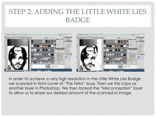 STEP 2: ADDING THE LITTLE WHITE LIES
BADGE
In order to achieve a very high resolution in the Little White Lies Badge
we scanned in front cover of “The Tetro” issue. Then we this copy as
another layer in Photoshop. We then locked the “Misconception” layer
to allow us to erase our desired amount of the scanned in image.
 
