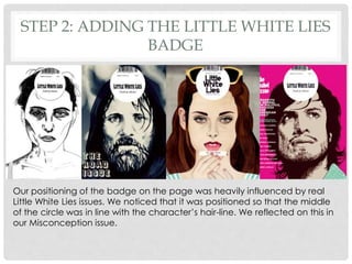 STEP 2: ADDING THE LITTLE WHITE LIES
BADGE
Our positioning of the badge on the page was heavily influenced by real
Little White Lies issues. We noticed that it was positioned so that the middle
of the circle was in line with the character’s hair-line. We reflected on this in
our Misconception issue.
 