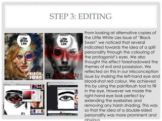 STEP 3: EDITING
From looking at alternative copies of
the Little White Lies Issue of “Black
Swan” we noticed that several
indicated towards the idea of a split
personality through the colouring of
the protagonist’s eyes. We also
thought this effect foreshadowed the
themes of evil and possession. We
reflected on this in our Misconception
issue by making the left-hand eye and
blood-shot red colour. We achieved
this by using the paintbrush tool to fill
in the eye. However we made the
right-hand eye look perfect by
extending the eyelashes and
removing any harsh shading. This was
so that the idea of a double-sided
personality was more prominent and
 