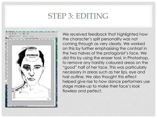 STEP 3: EDITING
We received feedback that highlighted how
the character’s split personality was not
coming through as very clearly. We worked
on this by further emphasising the contrast in
the two halves of the protagonist’s face. We
did this by using the eraser tool, in Photoshop,
to remove any harshly coloured areas on the
“good” half of her face. This was particularly
necessary in areas such as her lips, eye and
hair outline. We also thought this effect
helped give rise to how dance performers use
stage make-up to make their face’s look
flawless and perfect.
 
