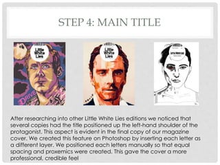 STEP 4: MAIN TITLE
After researching into other Little White Lies editions we noticed that
several copies had the title positioned up the left-hand shoulder of the
protagonist. This aspect is evident in the final copy of our magazine
cover. We created this feature on Photoshop by inserting each letter as
a different layer. We positioned each letters manually so that equal
spacing and proxemics were created. This gave the cover a more
professional, credible feel
 