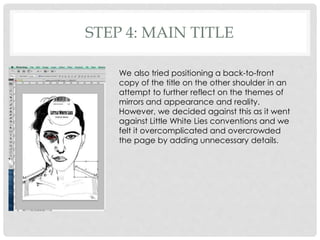 STEP 4: MAIN TITLE
We also tried positioning a back-to-front
copy of the title on the other shoulder in an
attempt to further reflect on the themes of
mirrors and appearance and reality.
However, we decided against this as it went
against Little White Lies conventions and we
felt it overcomplicated and overcrowded
the page by adding unnecessary details.
 