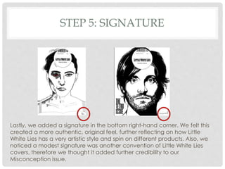 STEP 5: SIGNATURE
Lastly, we added a signature in the bottom right-hand corner. We felt this
created a more authentic, original feel, further reflecting on how Little
White Lies has a very artistic style and spin on different products. Also, we
noticed a modest signature was another convention of Little White Lies
covers, therefore we thought it added further credibility to our
Misconception issue.
 