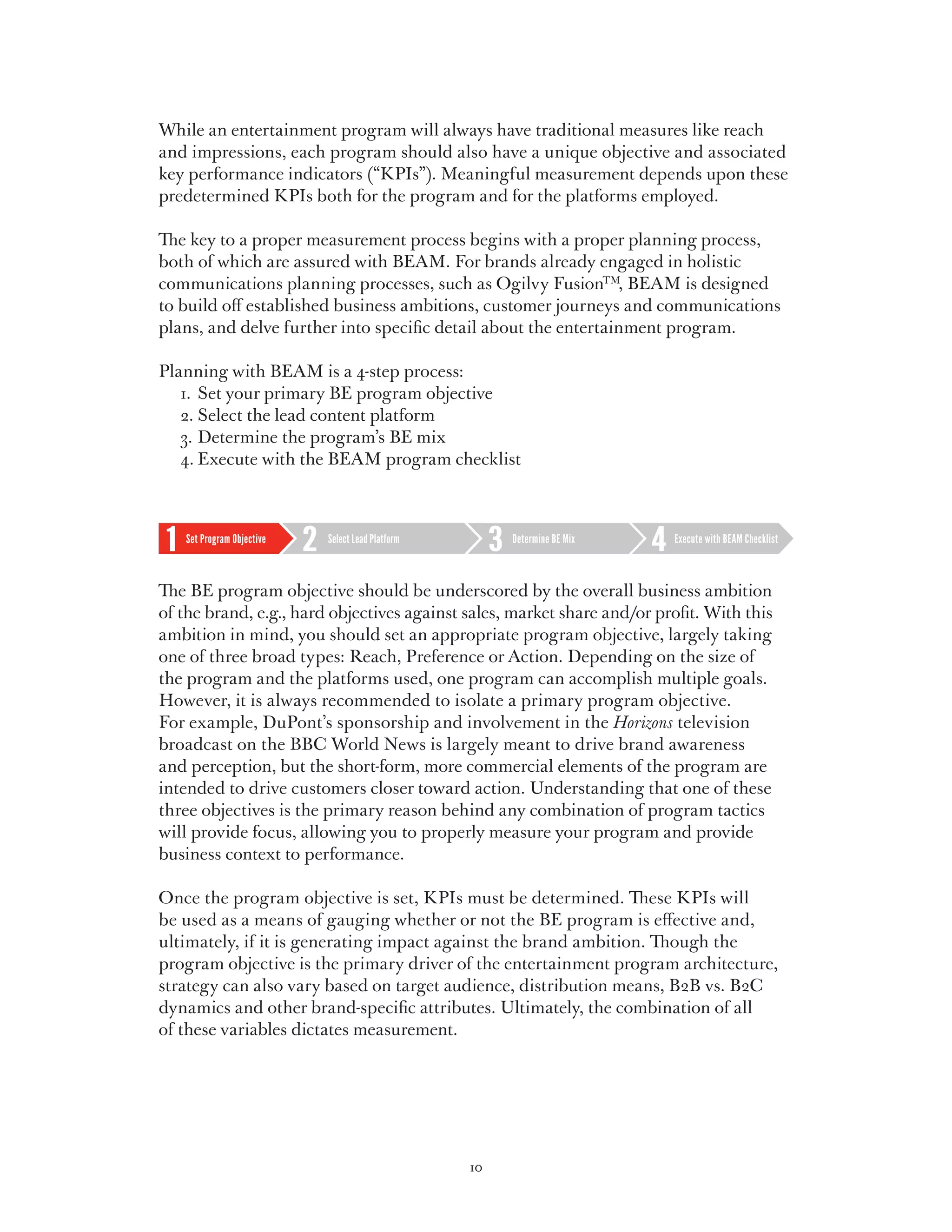 While an entertainment program will always have traditional measures like reach
and impressions, each program should also have a unique objective and associated
key performance indicators (“KPIs”). Meaningful measurement depends upon these
predetermined KPIs both for the program and for the platforms employed.

The key to a proper measurement process begins with a proper planning process,
both of which are assured with BEAM. For brands already engaged in holistic
communications planning processes, such as Ogilvy FusionTM, BEAM is designed
to build off established business ambitions, customer journeys and communications
plans, and delve further into specific detail about the entertainment program.

Planning with BEAM is a 4-step process:
	 1.	 Set your primary BE program objective
	 2.	Select the lead content platform
	 3.	Determine the program’s BE mix
	 4.	Execute with the BEAM program checklist



   Set Program Objective   Select Lead Platform        Determine BE Mix   Execute with BEAM Checklist



The BE program objective should be underscored by the overall business ambition
of the brand, e.g., hard objectives against sales, market share and/or profit. With this
ambition in mind, you should set an appropriate program objective, largely taking
one of three broad types: Reach, Preference or Action. Depending on the size of
the program and the platforms used, one program can accomplish multiple goals.
However, it is always recommended to isolate a primary program objective.
For example, DuPont’s sponsorship and involvement in the Horizons television
broadcast on the BBC World News is largely meant to drive brand awareness
and perception, but the short-form, more commercial elements of the program are
intended to drive customers closer toward action. Understanding that one of these
three objectives is the primary reason behind any combination of program tactics
will provide focus, allowing you to properly measure your program and provide
business context to performance.

Once the program objective is set, KPIs must be determined. These KPIs will
be used as a means of gauging whether or not the BE program is effective and,
ultimately, if it is generating impact against the brand ambition. Though the
program objective is the primary driver of the entertainment program architecture,
strategy can also vary based on target audience, distribution means, B2B vs. B2C
dynamics and other brand-specific attributes. Ultimately, the combination of all
of these variables dictates measurement.




                                                  10
 