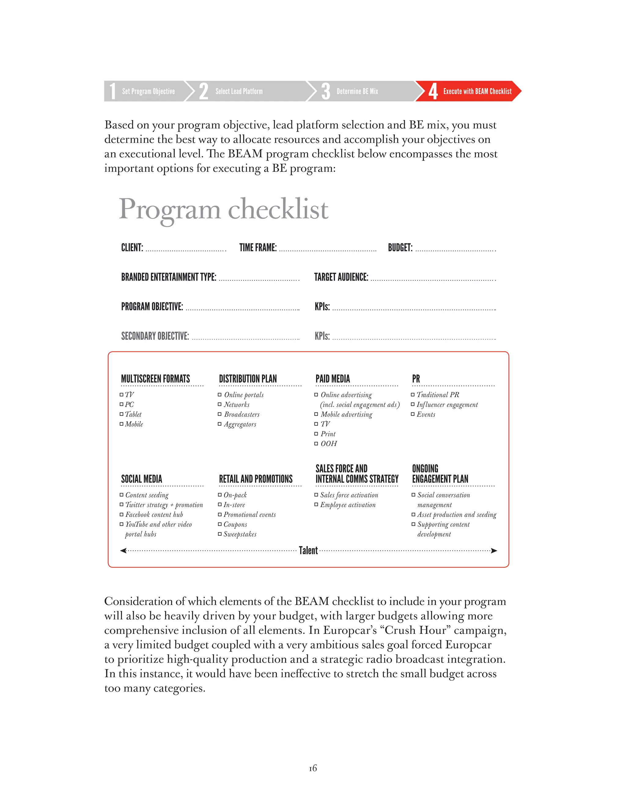 Set Program Objective     Select Lead Platform             Determine BE Mix             Execute with BEAM Checklist



Based on your program objective, lead platform selection and BE mix, you must
determine the best way to allocate resources and accomplish your objectives on
an executional level. The BEAM program checklist below encompasses the most
important options for executing a BE program:



  Program checklist
   Client:                             Time frame:                               budget:

   Branded entertainment type:                        Target Audience:

   Program Objective:                                 KPIs:

   Secondary Objective:                               KPIs:




Consideration of which elements of the BEAM checklist to include in your program
will also be heavily driven by your budget, with larger budgets allowing more
comprehensive inclusion of all elements. In Europcar’s “Crush Hour” campaign,
a very limited budget coupled with a very ambitious sales goal forced Europcar
to prioritize high-quality production and a strategic radio broadcast integration.
In this instance, it would have been ineffective to stretch the small budget across
too many categories.




                                                     16
 