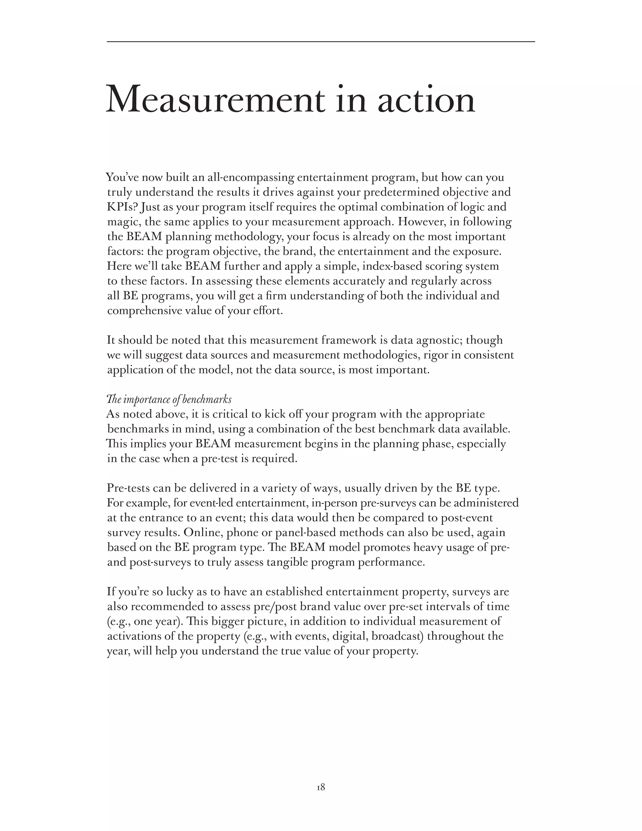 Measurement in action
You’ve now built an all-encompassing entertainment program, but how can you
truly understand the results it drives against your predetermined objective and
KPIs? Just as your program itself requires the optimal combination of logic and
magic, the same applies to your measurement approach. However, in following
the BEAM planning methodology, your focus is already on the most important
factors: the program objective, the brand, the entertainment and the exposure.
Here we’ll take BEAM further and apply a simple, index-based scoring system
to these factors. In assessing these elements accurately and regularly across
all BE programs, you will get a firm understanding of both the individual and
comprehensive value of your effort.

It should be noted that this measurement framework is data agnostic; though
we will suggest data sources and measurement methodologies, rigor in consistent
application of the model, not the data source, is most important.

The importance of benchmarks
As noted above, it is critical to kick off your program with the appropriate
benchmarks in mind, using a combination of the best benchmark data available.
This implies your BEAM measurement begins in the planning phase, especially
in the case when a pre-test is required.

Pre-tests can be delivered in a variety of ways, usually driven by the BE type.
For example, for event-led entertainment, in-person pre-surveys can be administered
at the entrance to an event; this data would then be compared to post-event
survey results. Online, phone or panel-based methods can also be used, again
based on the BE program type. The BEAM model promotes heavy usage of pre-
and post-surveys to truly assess tangible program performance.

If you’re so lucky as to have an established entertainment property, surveys are
also recommended to assess pre/post brand value over pre-set intervals of time
(e.g., one year). This bigger picture, in addition to individual measurement of
activations of the property (e.g., with events, digital, broadcast) throughout the
year, will help you understand the true value of your property.




                                          18
 
