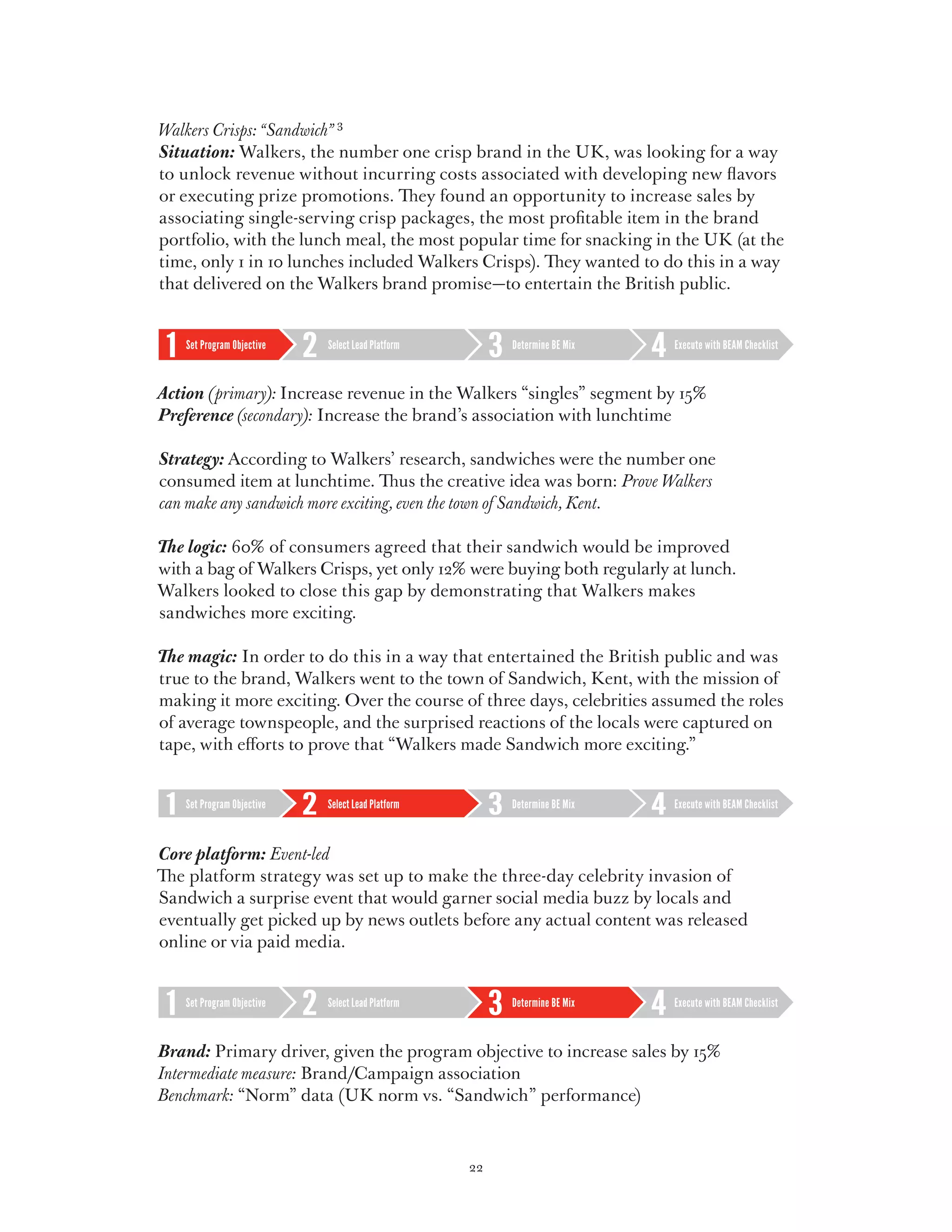 Walkers Crisps: “Sandwich” 3
Situation: Walkers, the number one crisp brand in the UK, was looking for a way
to unlock revenue without incurring costs associated with developing new flavors
or executing prize promotions. They found an opportunity to increase sales by
associating single-serving crisp packages, the most profitable item in the brand
portfolio, with the lunch meal, the most popular time for snacking in the UK (at the
time, only 1 in 10 lunches included Walkers Crisps). They wanted to do this in a way
that delivered on the Walkers brand promise—to entertain the British public.


   Set Program Objective   Select Lead Platform        Determine BE Mix   Execute with BEAM Checklist



Action (primary): Increase revenue in the Walkers “singles” segment by 15%
Preference (secondary): Increase the brand’s association with lunchtime

Strategy: According to Walkers’ research, sandwiches were the number one
consumed item at lunchtime. Thus the creative idea was born: Prove Walkers
can make any sandwich more exciting, even the town of Sandwich, Kent.

The logic: 60% of consumers agreed that their sandwich would be improved
with a bag of Walkers Crisps, yet only 12% were buying both regularly at lunch.
Walkers looked to close this gap by demonstrating that Walkers makes
sandwiches more exciting.

The magic: In order to do this in a way that entertained the British public and was
true to the brand, Walkers went to the town of Sandwich, Kent, with the mission of
making it more exciting. Over the course of three days, celebrities assumed the roles
of average townspeople, and the surprised reactions of the locals were captured on
tape, with efforts to prove that “Walkers made Sandwich more exciting.”


   Set Program Objective   Select Lead Platform        Determine BE Mix   Execute with BEAM Checklist



Core platform: Event-led
The platform strategy was set up to make the three-day celebrity invasion of
Sandwich a surprise event that would garner social media buzz by locals and
eventually get picked up by news outlets before any actual content was released
online or via paid media.


   Set Program Objective   Select Lead Platform        Determine BE Mix   Execute with BEAM Checklist



Brand:  rimary driver, given the program objective to increase sales by 15%
        P
Intermediate measure: Brand/Campaign association
Benchmark: “Norm” data (UK norm vs. “Sandwich” performance)



                                                  22
 
