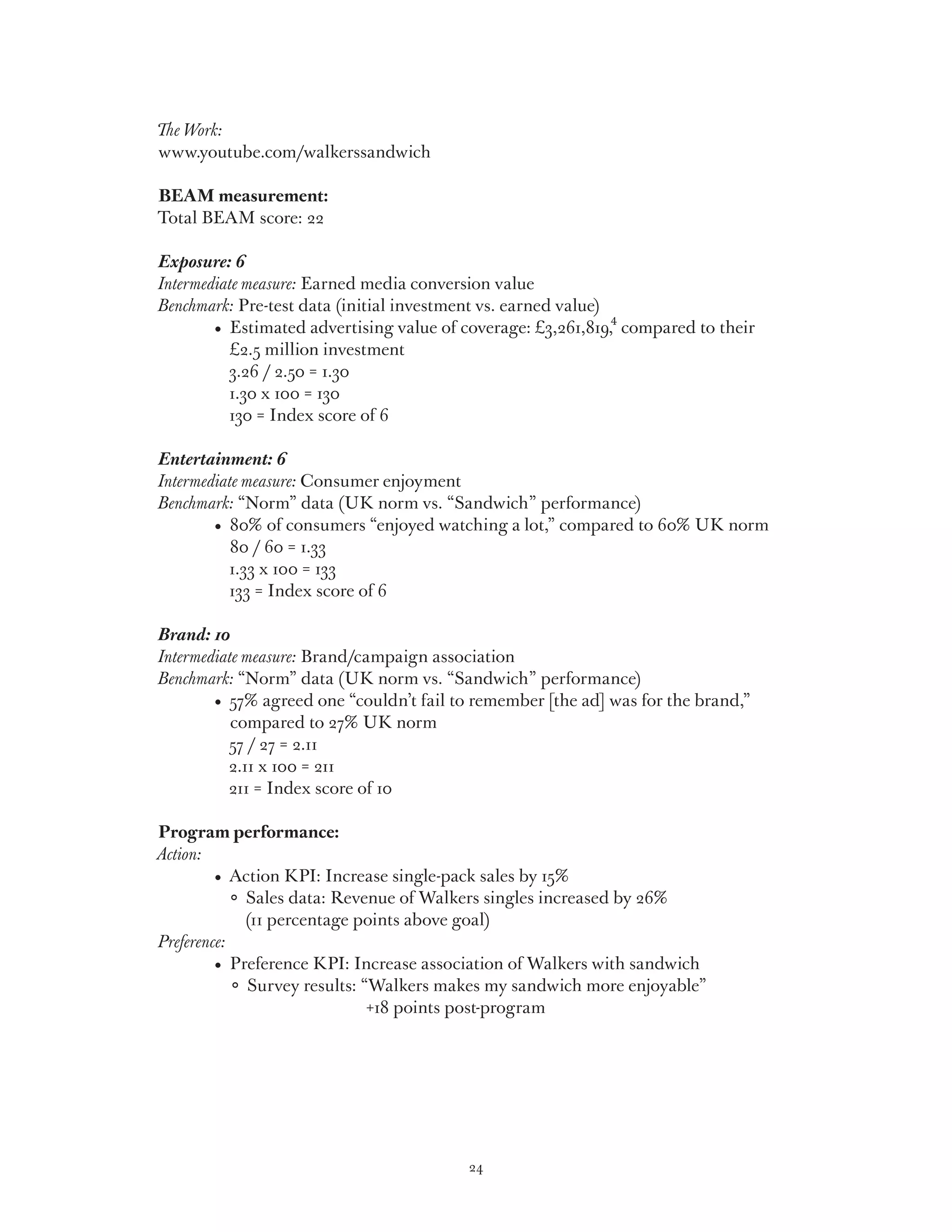 The Work:
www.youtube.com/walkerssandwich

BEAM measurement:
Total BEAM score: 22

Exposure: 6
Intermediate measure: Earned media conversion value
Benchmark: Pre-test data (initial investment vs. earned value)
	 	     •   stimated advertising value of coverage: £3,261,819,4 compared to their
           E
           £2.5 million investment
           3.26 / 2.50 = 1.30
           1.30 x 100 = 130
           130 = Index score of 6

Entertainment: 6
Intermediate measure: Consumer enjoyment
Benchmark: “Norm” data (UK norm vs. “Sandwich” performance)
	 	     •   0% of consumers “enjoyed watching a lot,” compared to 60% UK norm
           8
           80 / 60 = 1.33
           1.33 x 100 = 133
           133 = Index score of 6

Brand: 10
Intermediate measure: Brand/campaign association
Benchmark: “Norm” data (UK norm vs. “Sandwich” performance)
	 	     •   7% agreed one “couldn’t fail to remember [the ad] was for the brand,”
           5
           compared to 27% UK norm
           57 / 27 = 2.11
           2.11 x 100 = 211
           211 = Index score of 10

  Program performance:
Action:
  	 	      •  Action KPI: Increase single-pack sales by 15%
  		            ales data: Revenue of Walkers singles increased by 26%
                 S
                 (11 percentage points above goal)
 Preference:
  	 	      •   reference KPI: Increase association of Walkers with sandwich
              P
               Survey results: “Walkers makes my sandwich more enjoyable”
                                 +18 points post-program




                                           24
 