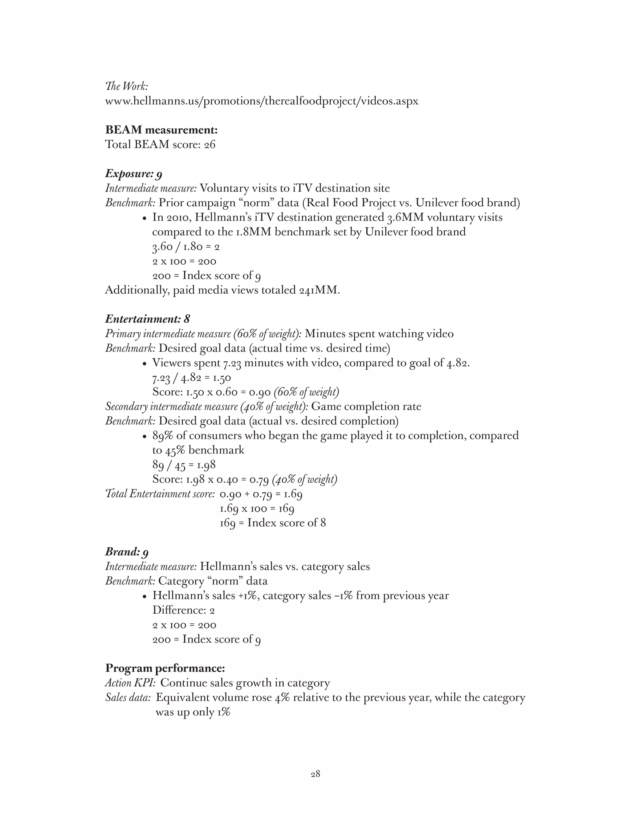 The Work:
www.hellmanns.us/promotions/therealfoodproject/videos.aspx

BEAM measurement:
Total BEAM score: 26

Exposure: 9
Intermediate measure: Voluntary visits to iTV destination site
Benchmark: Prior campaign “norm” data (Real Food Project vs. Unilever food brand)
	 	     •   n 2010, Hellmann’s iTV destination generated 3.6MM voluntary visits
           I
           compared to the 1.8MM benchmark set by Unilever food brand
           3.60 / 1.80 = 2
           2 x 100 = 200
           200 = Index score of 9
Additionally, paid media views totaled 241MM.

Entertainment: 8
Primary intermediate measure (60% of weight): Minutes spent watching video
Benchmark: Desired goal data (actual time vs. desired time)
	 	     •   iewers spent 7.23 minutes with video, compared to goal of 4.82.
           V
           7.23 / 4.82 = 1.50
           Score: 1.50 x 0.60 = 0.90 (60% of weight)
Secondary intermediate measure (40% of weight): Game completion rate
Benchmark: Desired goal data (actual vs. desired completion)
	 	     •   9% of consumers who began the game played it to completion, compared
           8
           to 45% benchmark
           89 / 45 = 1.98
           Score: 1.98 x 0.40 = 0.79 (40% of weight)
Total Entertainment score: 0.90 + 0.79 = 1.69
                           
                           1.69 x 100 = 169
                           169 = Index score of 8

Brand: 9
Intermediate measure: Hellmann’s sales vs. category sales
Benchmark: Category “norm” data
	 	     •   ellmann’s sales +1%, category sales –1% from previous year
           H
           Difference: 2
           2 x 100 = 200
           200 = Index score of 9

Program performance:
Action KPI: Continue sales growth in category
Sales data: Equivalent volume rose 4% relative to the previous year, while the category
            
            was up only 1%




                                          28
 