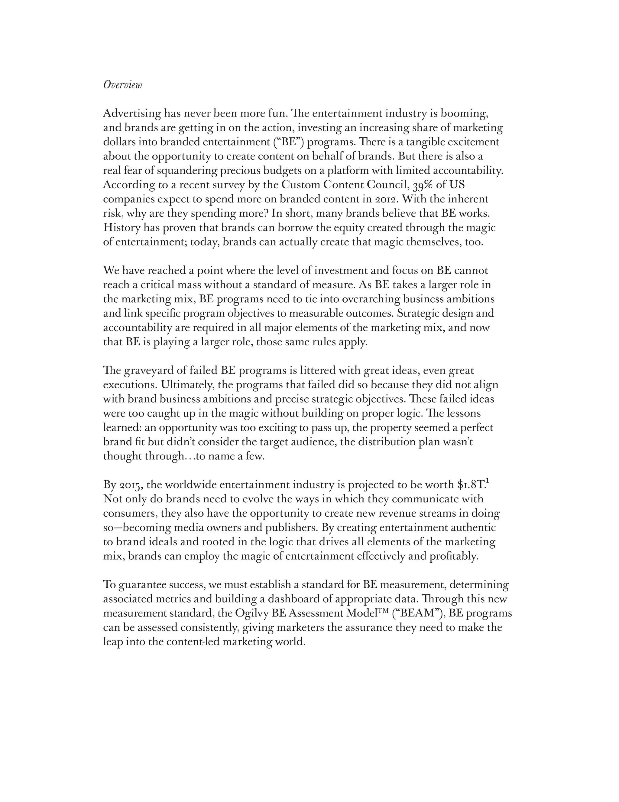 Overview

Advertising has never been more fun. The entertainment industry is booming,
and brands are getting in on the action, investing an increasing share of marketing
dollars into branded entertainment (“BE”) programs. There is a tangible excitement
about the opportunity to create content on behalf of brands. But there is also a
real fear of squandering precious budgets on a platform with limited accountability.
According to a recent survey by the Custom Content Council, 39% of US
companies expect to spend more on branded content in 2012. With the inherent
risk, why are they spending more? In short, many brands believe that BE works.
History has proven that brands can borrow the equity created through the magic
of entertainment; today, brands can actually create that magic themselves, too.

We have reached a point where the level of investment and focus on BE cannot
reach a critical mass without a standard of measure. As BE takes a larger role in
the marketing mix, BE programs need to tie into overarching business ambitions
and link specific program objectives to measurable outcomes. Strategic design and
accountability are required in all major elements of the marketing mix, and now
that BE is playing a larger role, those same rules apply.

The graveyard of failed BE programs is littered with great ideas, even great
executions. Ultimately, the programs that failed did so because they did not align
with brand business ambitions and precise strategic objectives. These failed ideas
were too caught up in the magic without building on proper logic. The lessons
learned: an opportunity was too exciting to pass up, the property seemed a perfect
brand fit but didn’t consider the target audience, the distribution plan wasn’t
thought through…to name a few.

By 2015, the worldwide entertainment industry is projected to be worth $1.8T.1
Not only do brands need to evolve the ways in which they communicate with
consumers, they also have the opportunity to create new revenue streams in doing
so—becoming media owners and publishers. By creating entertainment authentic
to brand ideals and rooted in the logic that drives all elements of the marketing
mix, brands can employ the magic of entertainment effectively and profitably.

To guarantee success, we must establish a standard for BE measurement, determining
associated metrics and building a dashboard of appropriate data. Through this new
measurement standard, the Ogilvy BE Assessment ModelTM (“BEAM”), BE programs
can be assessed consistently, giving marketers the assurance they need to make the
leap into the content-led marketing world.
 