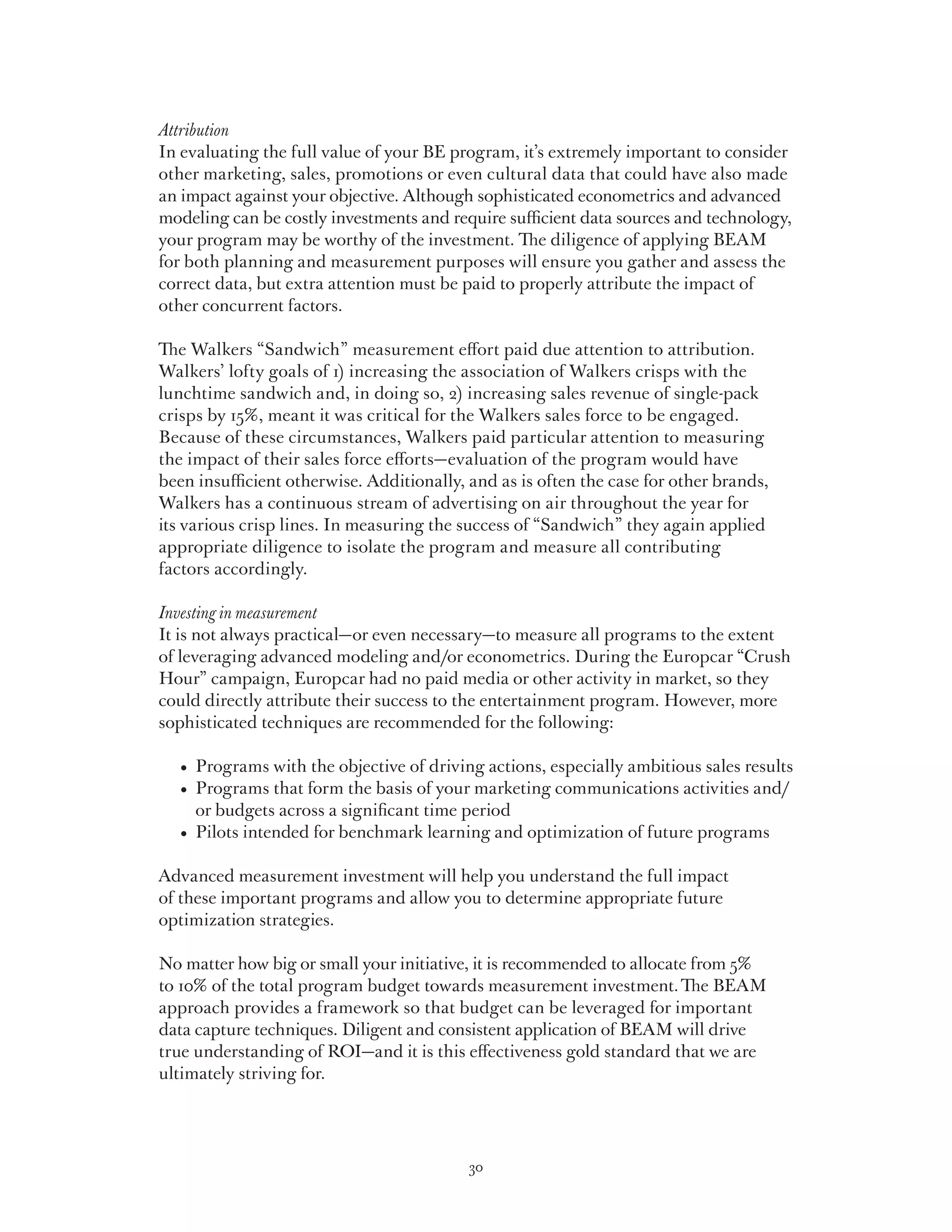 Attribution
In evaluating the full value of your BE program, it’s extremely important to consider
other marketing, sales, promotions or even cultural data that could have also made
an impact against your objective. Although sophisticated econometrics and advanced
modeling can be costly investments and require sufficient data sources and technology,
your program may be worthy of the investment. The diligence of applying BEAM
for both planning and measurement purposes will ensure you gather and assess the
correct data, but extra attention must be paid to properly attribute the impact of
other concurrent factors.

The Walkers “Sandwich” measurement effort paid due attention to attribution.
Walkers’ lofty goals of 1) increasing the association of Walkers crisps with the
lunchtime sandwich and, in doing so, 2) increasing sales revenue of single-pack
crisps by 15%, meant it was critical for the Walkers sales force to be engaged.
Because of these circumstances, Walkers paid particular attention to measuring
the impact of their sales force efforts—evaluation of the program would have
been insufficient otherwise. Additionally, and as is often the case for other brands,
Walkers has a continuous stream of advertising on air throughout the year for
its various crisp lines. In measuring the success of “Sandwich” they again applied
appropriate diligence to isolate the program and measure all contributing
factors accordingly.

Investing in measurement
It is not always practical—or even necessary—to measure all programs to the extent
of leveraging advanced modeling and/or econometrics. During the Europcar “Crush
Hour” campaign, Europcar had no paid media or other activity in market, so they
could directly attribute their success to the entertainment program. However, more
sophisticated techniques are recommended for the following:

	   •   rograms with the objective of driving actions, especially ambitious sales results
        P
	   •   rograms that form the basis of your marketing communications activities and/
        P
        or budgets across a significant time period
	   •   ilots intended for benchmark learning and optimization of future programs
        P

Advanced measurement investment will help you understand the full impact
of these important programs and allow you to determine appropriate future
optimization strategies.

No matter how big or small your initiative, it is recommended to allocate from 5%
to 10% of the total program budget towards measurement investment. The BEAM
approach provides a framework so that budget can be leveraged for important
data capture techniques. Diligent and consistent application of BEAM will drive
true understanding of ROI—and it is this effectiveness gold standard that we are
ultimately striving for.




                                            30
 