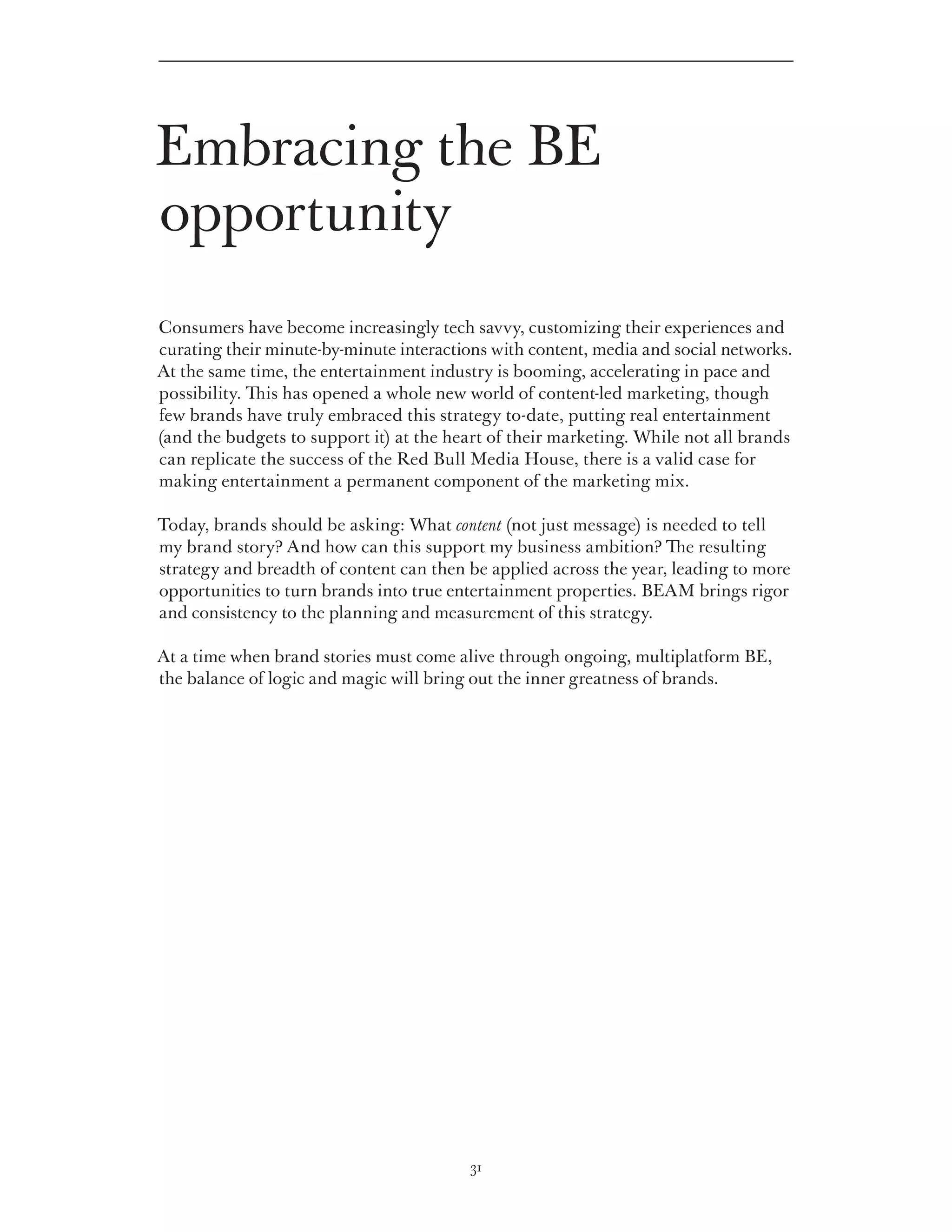 Embracing the BE
opportunity
Consumers have become increasingly tech savvy, customizing their experiences and
curating their minute-by-minute interactions with content, media and social networks.
At the same time, the entertainment industry is booming, accelerating in pace and
possibility. This has opened a whole new world of content-led marketing, though
few brands have truly embraced this strategy to-date, putting real entertainment
(and the budgets to support it) at the heart of their marketing. While not all brands
can replicate the success of the Red Bull Media House, there is a valid case for
making entertainment a permanent component of the marketing mix.

Today, brands should be asking: What content (not just message) is needed to tell
my brand story? And how can this support my business ambition? The resulting
strategy and breadth of content can then be applied across the year, leading to more
opportunities to turn brands into true entertainment properties. BEAM brings rigor
and consistency to the planning and measurement of this strategy.

At a time when brand stories must come alive through ongoing, multiplatform BE,
the balance of logic and magic will bring out the inner greatness of brands.




                                         31
 