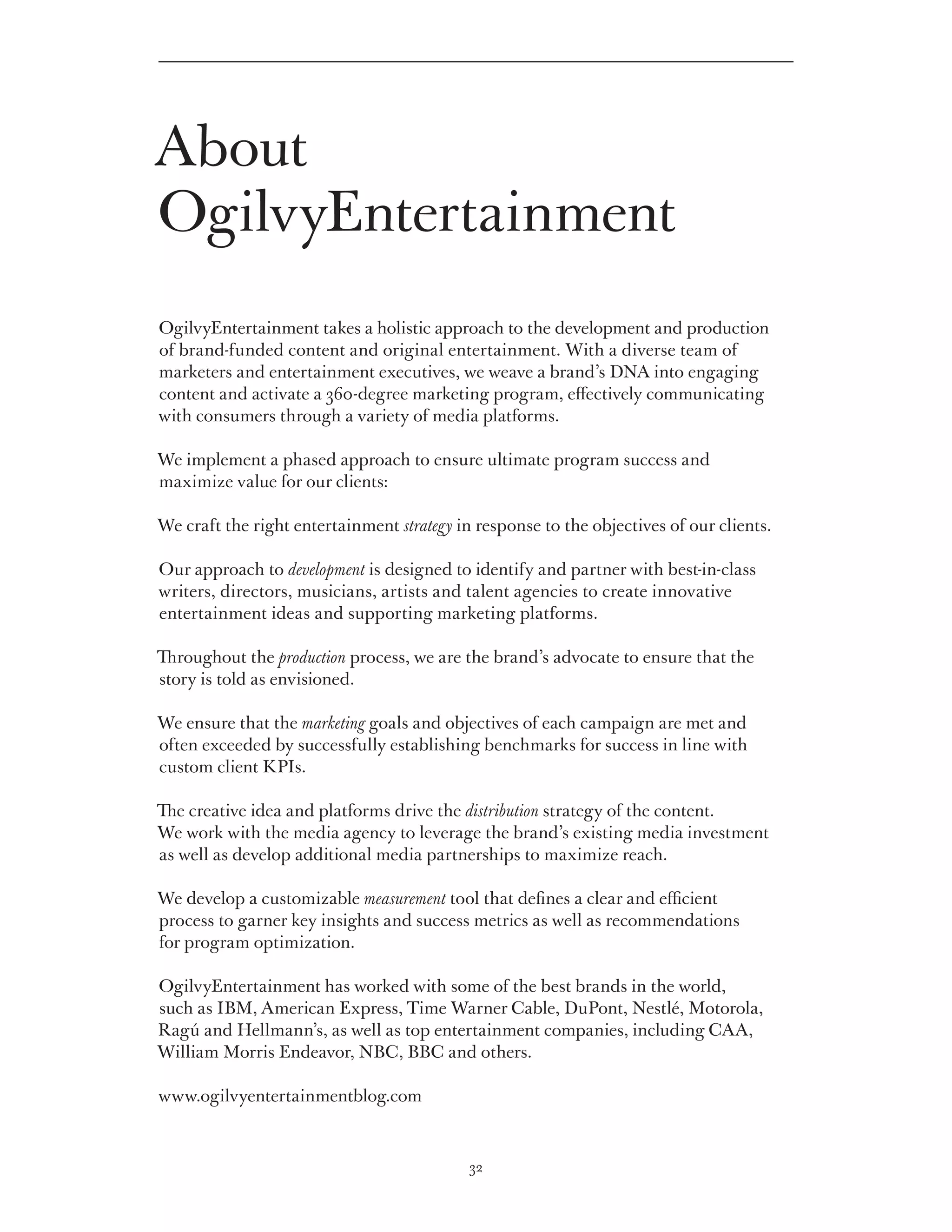 About
OgilvyEntertainment
OgilvyEntertainment takes a holistic approach to the development and production
of brand-funded content and original entertainment. With a diverse team of
marketers and entertainment executives, we weave a brand’s DNA into engaging
content and activate a 360-degree marketing program, effectively communicating
with consumers through a variety of media platforms.

We implement a phased approach to ensure ultimate program success and
maximize value for our clients:

We craft the right entertainment strategy in response to the objectives of our clients.

Our approach to development is designed to identify and partner with best-in-class
writers, directors, musicians, artists and talent agencies to create innovative
entertainment ideas and supporting marketing platforms.

Throughout the production process, we are the brand’s advocate to ensure that the
story is told as envisioned.

We ensure that the marketing goals and objectives of each campaign are met and
often exceeded by successfully establishing benchmarks for success in line with
custom client KPIs.

The creative idea and platforms drive the distribution strategy of the content.
We work with the media agency to leverage the brand’s existing media investment
as well as develop additional media partnerships to maximize reach.

We develop a customizable measurement tool that defines a clear and efficient
process to garner key insights and success metrics as well as recommendations
for program optimization.

OgilvyEntertainment has worked with some of the best brands in the world,
such as IBM, American Express, Time Warner Cable, DuPont, Nestlé, Motorola,
Ragú and Hellmann’s, as well as top entertainment companies, including CAA,
William Morris Endeavor, NBC, BBC and others.

www.ogilvyentertainmentblog.com



                                            32
 
