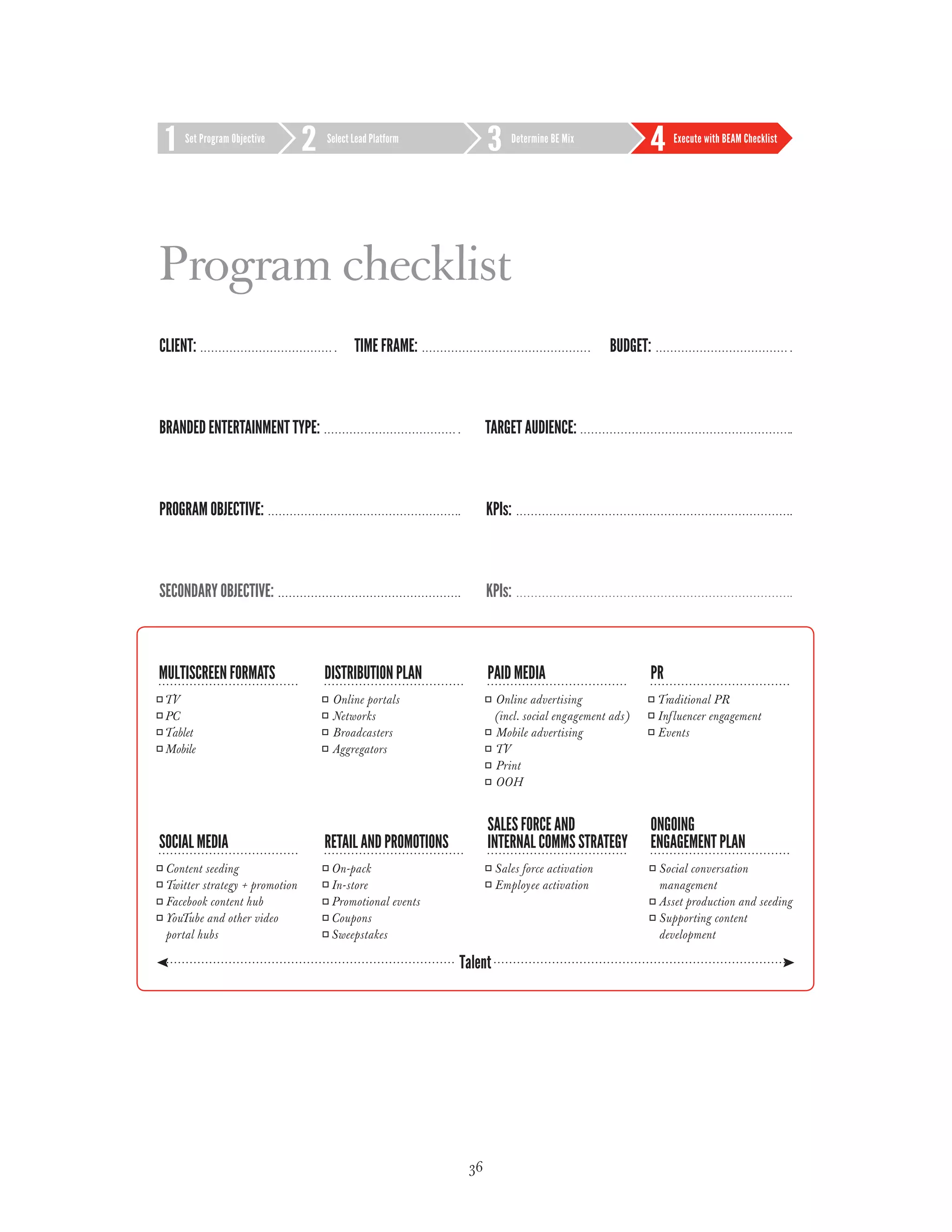 Set Program Objective     Select Lead Platform            Determine BE Mix             Execute with BEAM Checklist




Program checklist
Client:                              Time frame:                                 budget:



Branded entertainment type:                               Target Audience:



Program Objective:                                        KPIs:



Secondary Objective:                                      KPIs:




                                                     36
 