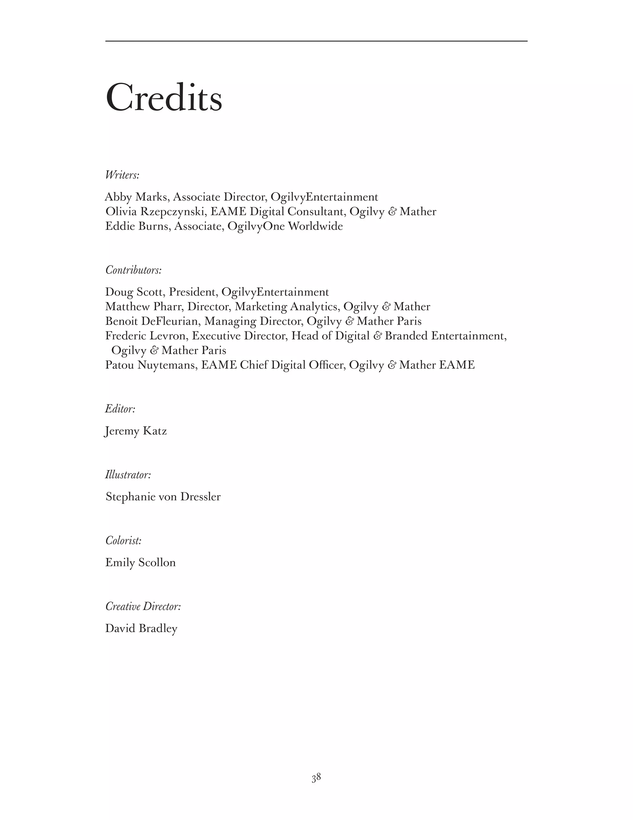 Credits
Writers:
Abby Marks, Associate Director, OgilvyEntertainment
Olivia Rzepczynski, EAME Digital Consultant, Ogilvy  Mather
Eddie Burns, Associate, OgilvyOne Worldwide


Contributors:
Doug Scott, President, OgilvyEntertainment
Matthew Pharr, Director, Marketing Analytics, Ogilvy  Mather
Benoit DeFleurian, Managing Director, Ogilvy  Mather Paris
Frederic Levron, Executive Director, Head of Digital  Branded Entertainment,
 Ogilvy  Mather Paris
Patou Nuytemans, EAME Chief Digital Officer, Ogilvy  Mather EAME


Editor:
Jeremy Katz


Illustrator:
Stephanie von Dressler


Colorist:
Emily Scollon


Creative Director:
David Bradley




                                       38
 
