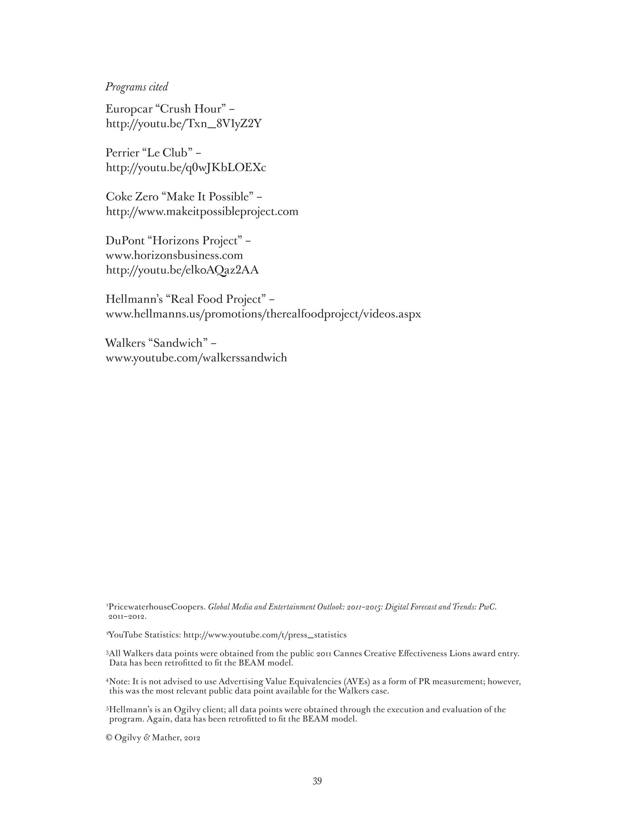 Programs cited
Europcar “Crush Hour” –
http://youtu.be/Txn_8V1yZ2Y

Perrier “Le Club” –
http://youtu.be/q0wJKbLOEXc

Coke Zero “Make It Possible” –
http://www.makeitpossibleproject.com

DuPont “Horizons Project” –
www.horizonsbusiness.com
http://youtu.be/elk0AQaz2AA

Hellmann’s “Real Food Project” –
www.hellmanns.us/promotions/therealfoodproject/videos.aspx

Walkers “Sandwich” –
www.youtube.com/walkerssandwich




1
    PricewaterhouseCoopers. Global Media and Entertainment Outlook: 2011–2015: Digital Forecast and Trends: PwC.
    2011–2012.
2
    YouTube Statistics: http://www.youtube.com/t/press_statistics
3
    A
     ll Walkers data points were obtained from the public 2011 Cannes Creative Effectiveness Lions award entry.
    Data has been retrofitted to fit the BEAM model.
4
    N
     ote: It is not advised to use Advertising Value Equivalencies (AVEs) as a form of PR measurement; however,
    this was the most relevant public data point available for the Walkers case.
5
    H
     ellmann’s is an Ogilvy client; all data points were obtained through the execution and evaluation of the
    program. Again, data has been retrofitted to fit the BEAM model.

© Ogilvy  Mather, 2012



                                                             39
 