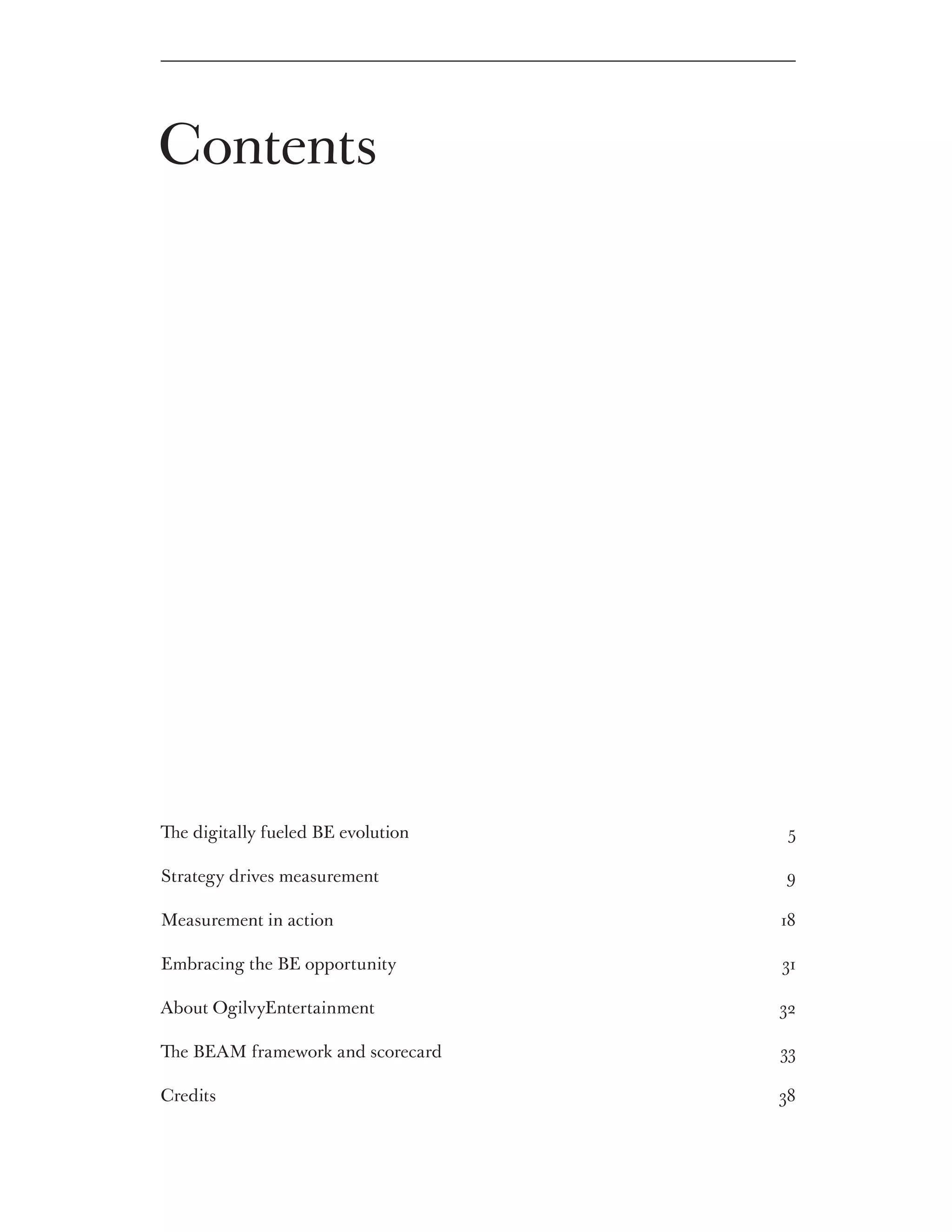 Contents




The digitally fueled BE evolution 	    5

Strategy drives measurement 	         9

Measurement in action 	               18

Embracing the BE opportunity 	        31

About OgilvyEntertainment 	           32

The BEAM framework and scorecard     33

Credits 	                             38
 