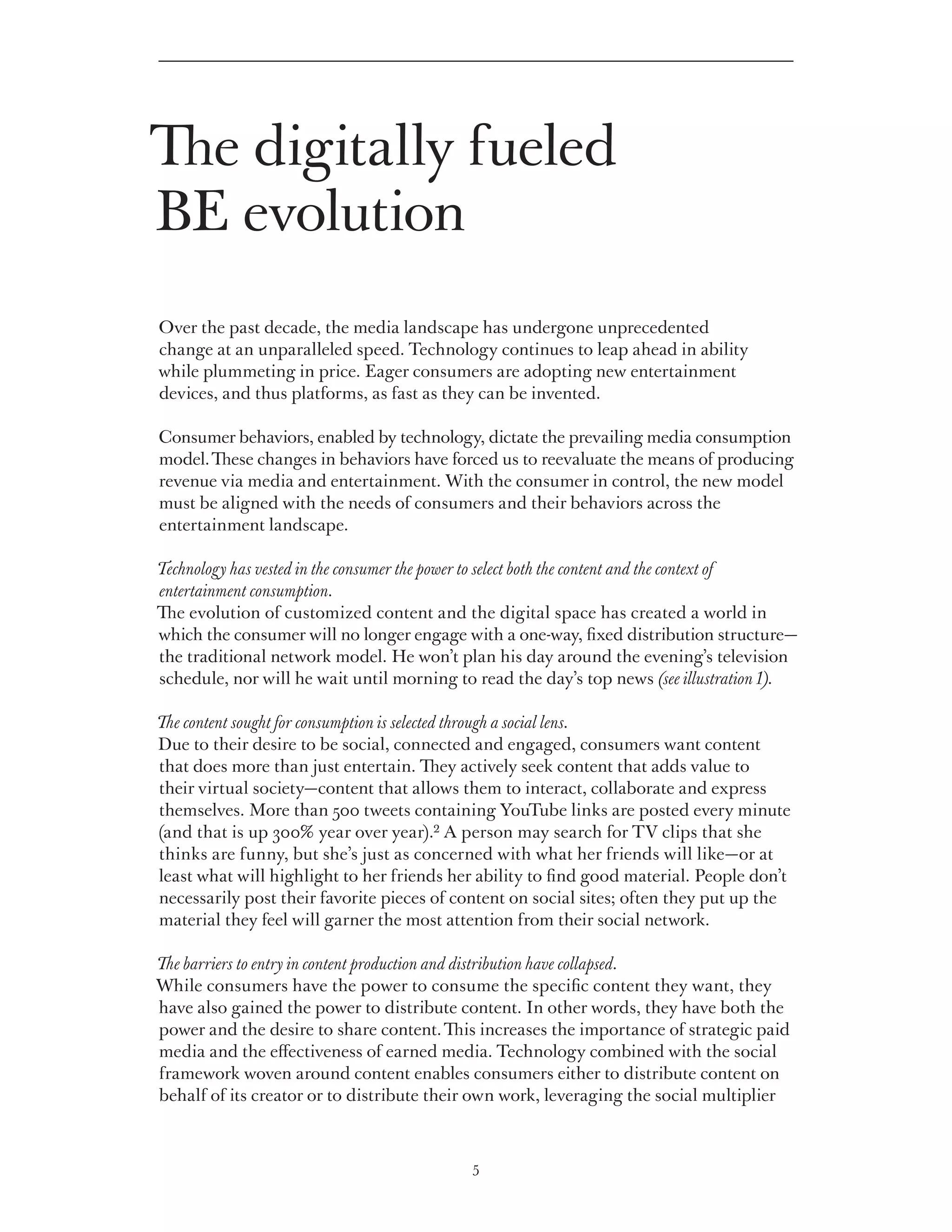 The digitally fueled
BE evolution
Over the past decade, the media landscape has undergone unprecedented
change at an unparalleled speed. Technology continues to leap ahead in ability
while plummeting in price. Eager consumers are adopting new entertainment
devices, and thus platforms, as fast as they can be invented.

Consumer behaviors, enabled by technology, dictate the prevailing media consumption
model. These changes in behaviors have forced us to reevaluate the means of producing
revenue via media and entertainment. With the consumer in control, the new model
must be aligned with the needs of consumers and their behaviors across the
entertainment landscape.

Technology has vested in the consumer the power to select both the content and the context of
entertainment consumption.
The evolution of customized content and the digital space has created a world in
which the consumer will no longer engage with a one-way, fixed distribution structure—
the traditional network model. He won’t plan his day around the evening’s television
schedule, nor will he wait until morning to read the day’s top news (see illustration 1).

The content sought for consumption is selected through a social lens.
Due to their desire to be social, connected and engaged, consumers want content
that does more than just entertain. They actively seek content that adds value to
their virtual society—content that allows them to interact, collaborate and express
themselves. More than 500 tweets containing YouTube links are posted every minute
(and that is up 300% year over year).2 A person may search for TV clips that she
thinks are funny, but she’s just as concerned with what her friends will like—or at
least what will highlight to her friends her ability to find good material. People don’t
necessarily post their favorite pieces of content on social sites; often they put up the
material they feel will garner the most attention from their social network.

The barriers to entry in content production and distribution have collapsed.
While consumers have the power to consume the specific content they want, they
have also gained the power to distribute content. In other words, they have both the
power and the desire to share content. This increases the importance of strategic paid
media and the effectiveness of earned media. Technology combined with the social
framework woven around content enables consumers either to distribute content on
behalf of its creator or to distribute their own work, leveraging the social multiplier



                                             5
 