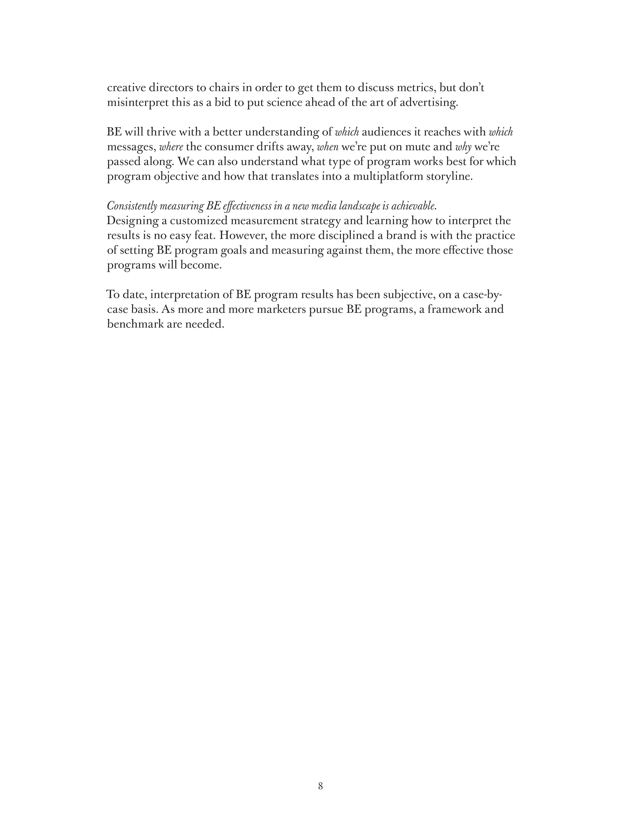 creative directors to chairs in order to get them to discuss metrics, but don’t
misinterpret this as a bid to put science ahead of the art of advertising.

BE will thrive with a better understanding of which audiences it reaches with which
messages, where the consumer drifts away, when we’re put on mute and why we’re
passed along. We can also understand what type of program works best for which
program objective and how that translates into a multiplatform storyline.

Consistently measuring BE effectiveness in a new media landscape is achievable.
Designing a customized measurement strategy and learning how to interpret the
results is no easy feat. However, the more disciplined a brand is with the practice
of setting BE program goals and measuring against them, the more effective those
programs will become.

To date, interpretation of BE program results has been subjective, on a case-by-
case basis. As more and more marketers pursue BE programs, a framework and
benchmark are needed.




                                            8
 
