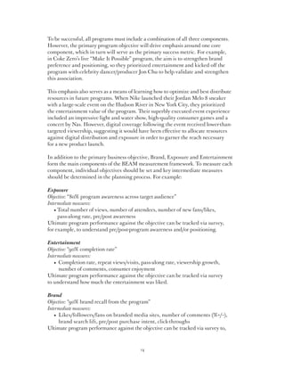 To be successful, all programs must include a combination of all three components.
However, the primary program objective will drive emphasis around one core
component, which in turn will serve as the primary success metric. For example,
in Coke Zero’s live “Make It Possible” program, the aim is to strengthen brand
preference and positioning, so they prioritized entertainment and kicked off the
program with celebrity dancer/producer Jon Chu to help validate and strengthen
this association.

This emphasis also serves as a means of learning how to optimize and best distribute
resources in future programs. When Nike launched their Jordan Melo 8 sneaker
with a large-scale event on the Hudson River in New York City, they prioritized
the entertainment value of the program. Their superbly executed event experience
included an impressive light and water show, high-quality consumer games and a
concert by Nas. However, digital coverage following the event received lower-than-
targeted viewership, suggesting it would have been effective to allocate resources
against digital distribution and exposure in order to garner the reach necessary
for a new product launch.

In addition to the primary business objective, Brand, Exposure and Entertainment
form the main components of the BEAM measurement framework. To measure each
component, individual objectives should be set and key intermediate measures
should be determined in the planning process. For example:

Exposure
Objective: “80% program awareness across target audience”
Intermediate measures:
	 •  otal number of views, number of attendees, number of new fans/likes,
     T
     pass-along rate, pre/post awareness
Ultimate program performance against the objective can be tracked via survey,
for example, to understand pre/post-program awareness and/or positioning.

Entertainment
Objective: “90% completion rate”
Intermediate measures:
	 •   ompletion rate, repeat views/visits, pass-along rate, viewership growth,
     C
     number of comments, consumer enjoyment
Ultimate program performance against the objective can be tracked via survey
to understand how much the entertainment was liked.

Brand
Objective: “90% brand recall from the program”
Intermediate measures:
	 •   ikes/followers/fans on branded media sites, number of comments (%+/–),
     L
     brand search lift, pre/post purchase intent, click-throughs
Ultimate program performance against the objective can be tracked via survey to,



                                          14
 