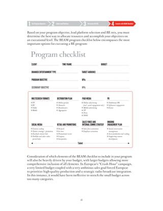 Set Program Objective     Select Lead Platform             Determine BE Mix             Execute with BEAM Checklist



Based on your program objective, lead platform selection and BE mix, you must
determine the best way to allocate resources and accomplish your objectives on
an executional level. The BEAM program checklist below encompasses the most
important options for executing a BE program:



  Program checklist
   Client:                             Time frame:                               budget:

   Branded entertainment type:                        Target Audience:

   Program Objective:                                 KPIs:

   Secondary Objective:                               KPIs:




Consideration of which elements of the BEAM checklist to include in your program
will also be heavily driven by your budget, with larger budgets allowing more
comprehensive inclusion of all elements. In Europcar’s “Crush Hour” campaign,
a very limited budget coupled with a very ambitious sales goal forced Europcar
to prioritize high-quality production and a strategic radio broadcast integration.
In this instance, it would have been ineffective to stretch the small budget across
too many categories.




                                                     16
 