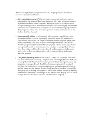 When assessing both the design and results of a BE program, you should also
consider three additional factors:

1.	ales organization structure: What assets can you provide to the sales team to
   S
   communicate the program? In what ways can the sales team help gauge changes
   in performance based on the program? When your objective is to drive action,
   it’s especially important to determine the role your sales force can play. The DuPont
   sales team uses short films that accompany the broadcast Horizons program to aid
   the sales process; these films alone have garnered over two million views on the
   DuPont YouTube channel.

2.	ndustry considerations: Lead times and sales cycles vary significantly from
   I
   industry to industry. Again, if your goal is to drive action, it’s important to
   keep in mind the role you can assign to the entertainment program, given your
   particular industry sales cycle nuances. For example, the Coke Zero “Make it
   Possible” program and the DuPont Horizons program activate BE in very different
   ways, given the depth of involvement in the purchase of each product. Whereas
   Coke Zero might use BE to drive sales directly and immediately, DuPont may
   use it earlier in their much longer sales cycle in order to educate and engage
   potential partners.

3.	 ime frames/lifetime of media: While there is a longer tail to content, there must
   T
   also be a commitment to keeping a program alive. For example, Perrier’s “Le Club”
   campaign built off the early momentum it generated by releasing exclusive songs
   later in the campaign. Brands should head into development with an idea of
   how long they’re aiming to commit to a program, and measurement should be
   realistic based on time frames. Brands should also be aware of the potential for
   their programs to develop into properties and become unique, revenue-generating
   entities unto themselves. One example of this is Gatorade’s “Replay,” which, based
   on digital success, has been translated into a broadcast property.




                                           17
 