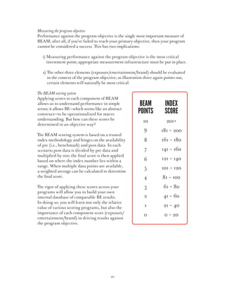 Measuring the program objective
Performance against the program objective is the single most important measure of
BEAM; after all, if you’ve failed to reach your primary objective, then your program
cannot be considered a success. This has two implications:

	   1)  easuring performance against the program objective is the most critical
       M
       investment point; appropriate measurement infrastructure must be put in place.

	   2)  e other three elements (exposure/entertainment/brand) should be evaluated
       Th
       in the context of the program objective; as illustration three again points out,
       certain elements will naturally be most critical.

The BEAM scoring system
Applying scores to each component of BEAM
allows us to understand performance in simple           	beam	 index
terms; it allows BE—which seems like an abstract
construct—to be operationalized for macro               	points	score
understanding. But how can these scores be
                                                        	10	                201+
determined in an objective way?
                                                        	      9	        181 – 200
The BEAM scoring system is based on a trusted
index methodology and hinges on the availability        	      8	        161 – 180
of pre (i.e., benchmark) and post data. In each
scenario post data is divided by pre data and           	      7	        141 – 160
multiplied by 100; the final score is then applied
based on where the index number lies within a
                                                        	      6	        121 – 140
range. When multiple data points are available,                5	
                                                        	                101 – 120
a weighted average can be calculated to determine
the final score.                                        	      4	        81 – 100
The rigor of applying these scores across your          	      3	         61 – 80
programs will allow you to build your own
internal database of comparable BE results.             	      2	         41 – 60
In doing so, you will learn not only the relative
value of various scoring programs, but also the         	      1	         21 – 40
importance of each component score (exposure/
                                                        	      0	          0 – 20
entertainment/brand) in driving results against
the program objective.




                                           20
 