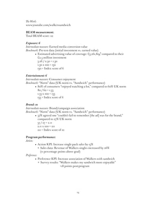 The Work:
www.youtube.com/walkerssandwich

BEAM measurement:
Total BEAM score: 22

Exposure: 6
Intermediate measure: Earned media conversion value
Benchmark: Pre-test data (initial investment vs. earned value)
	 	     •   stimated advertising value of coverage: £3,261,819,4 compared to their
           E
           £2.5 million investment
           3.26 / 2.50 = 1.30
           1.30 x 100 = 130
           130 = Index score of 6

Entertainment: 6
Intermediate measure: Consumer enjoyment
Benchmark: “Norm” data (UK norm vs. “Sandwich” performance)
	 	     •   0% of consumers “enjoyed watching a lot,” compared to 60% UK norm
           8
           80 / 60 = 1.33
           1.33 x 100 = 133
           133 = Index score of 6

Brand: 10
Intermediate measure: Brand/campaign association
Benchmark: “Norm” data (UK norm vs. “Sandwich” performance)
	 	     •   7% agreed one “couldn’t fail to remember [the ad] was for the brand,”
           5
           compared to 27% UK norm
           57 / 27 = 2.11
           2.11 x 100 = 211
           211 = Index score of 10

  Program performance:
Action:
  	 	      •  Action KPI: Increase single-pack sales by 15%
  		            ales data: Revenue of Walkers singles increased by 26%
                 S
                 (11 percentage points above goal)
 Preference:
  	 	      •   reference KPI: Increase association of Walkers with sandwich
              P
               Survey results: “Walkers makes my sandwich more enjoyable”
                                 +18 points post-program




                                           24
 