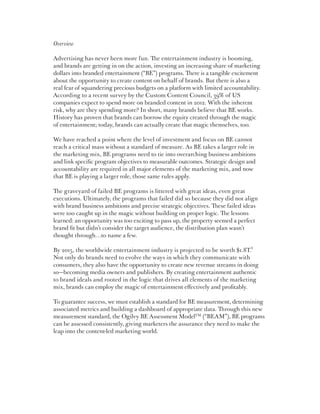 Overview

Advertising has never been more fun. The entertainment industry is booming,
and brands are getting in on the action, investing an increasing share of marketing
dollars into branded entertainment (“BE”) programs. There is a tangible excitement
about the opportunity to create content on behalf of brands. But there is also a
real fear of squandering precious budgets on a platform with limited accountability.
According to a recent survey by the Custom Content Council, 39% of US
companies expect to spend more on branded content in 2012. With the inherent
risk, why are they spending more? In short, many brands believe that BE works.
History has proven that brands can borrow the equity created through the magic
of entertainment; today, brands can actually create that magic themselves, too.

We have reached a point where the level of investment and focus on BE cannot
reach a critical mass without a standard of measure. As BE takes a larger role in
the marketing mix, BE programs need to tie into overarching business ambitions
and link specific program objectives to measurable outcomes. Strategic design and
accountability are required in all major elements of the marketing mix, and now
that BE is playing a larger role, those same rules apply.

The graveyard of failed BE programs is littered with great ideas, even great
executions. Ultimately, the programs that failed did so because they did not align
with brand business ambitions and precise strategic objectives. These failed ideas
were too caught up in the magic without building on proper logic. The lessons
learned: an opportunity was too exciting to pass up, the property seemed a perfect
brand fit but didn’t consider the target audience, the distribution plan wasn’t
thought through…to name a few.

By 2015, the worldwide entertainment industry is projected to be worth $1.8T.1
Not only do brands need to evolve the ways in which they communicate with
consumers, they also have the opportunity to create new revenue streams in doing
so—becoming media owners and publishers. By creating entertainment authentic
to brand ideals and rooted in the logic that drives all elements of the marketing
mix, brands can employ the magic of entertainment effectively and profitably.

To guarantee success, we must establish a standard for BE measurement, determining
associated metrics and building a dashboard of appropriate data. Through this new
measurement standard, the Ogilvy BE Assessment ModelTM (“BEAM”), BE programs
can be assessed consistently, giving marketers the assurance they need to make the
leap into the content-led marketing world.
 