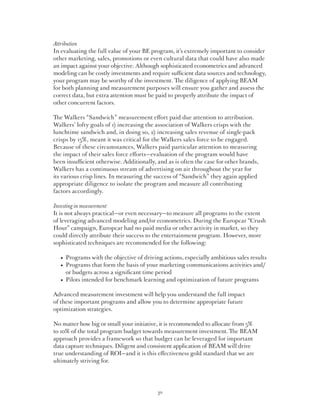 Attribution
In evaluating the full value of your BE program, it’s extremely important to consider
other marketing, sales, promotions or even cultural data that could have also made
an impact against your objective. Although sophisticated econometrics and advanced
modeling can be costly investments and require sufficient data sources and technology,
your program may be worthy of the investment. The diligence of applying BEAM
for both planning and measurement purposes will ensure you gather and assess the
correct data, but extra attention must be paid to properly attribute the impact of
other concurrent factors.

The Walkers “Sandwich” measurement effort paid due attention to attribution.
Walkers’ lofty goals of 1) increasing the association of Walkers crisps with the
lunchtime sandwich and, in doing so, 2) increasing sales revenue of single-pack
crisps by 15%, meant it was critical for the Walkers sales force to be engaged.
Because of these circumstances, Walkers paid particular attention to measuring
the impact of their sales force efforts—evaluation of the program would have
been insufficient otherwise. Additionally, and as is often the case for other brands,
Walkers has a continuous stream of advertising on air throughout the year for
its various crisp lines. In measuring the success of “Sandwich” they again applied
appropriate diligence to isolate the program and measure all contributing
factors accordingly.

Investing in measurement
It is not always practical—or even necessary—to measure all programs to the extent
of leveraging advanced modeling and/or econometrics. During the Europcar “Crush
Hour” campaign, Europcar had no paid media or other activity in market, so they
could directly attribute their success to the entertainment program. However, more
sophisticated techniques are recommended for the following:

	   •   rograms with the objective of driving actions, especially ambitious sales results
        P
	   •   rograms that form the basis of your marketing communications activities and/
        P
        or budgets across a significant time period
	   •   ilots intended for benchmark learning and optimization of future programs
        P

Advanced measurement investment will help you understand the full impact
of these important programs and allow you to determine appropriate future
optimization strategies.

No matter how big or small your initiative, it is recommended to allocate from 5%
to 10% of the total program budget towards measurement investment. The BEAM
approach provides a framework so that budget can be leveraged for important
data capture techniques. Diligent and consistent application of BEAM will drive
true understanding of ROI—and it is this effectiveness gold standard that we are
ultimately striving for.




                                            30
 