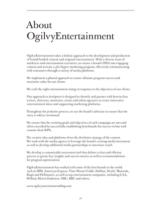 About
OgilvyEntertainment
OgilvyEntertainment takes a holistic approach to the development and production
of brand-funded content and original entertainment. With a diverse team of
marketers and entertainment executives, we weave a brand’s DNA into engaging
content and activate a 360-degree marketing program, effectively communicating
with consumers through a variety of media platforms.

We implement a phased approach to ensure ultimate program success and
maximize value for our clients:

We craft the right entertainment strategy in response to the objectives of our clients.

Our approach to development is designed to identify and partner with best-in-class
writers, directors, musicians, artists and talent agencies to create innovative
entertainment ideas and supporting marketing platforms.

Throughout the production process, we are the brand’s advocate to ensure that the
story is told as envisioned.

We ensure that the marketing goals and objectives of each campaign are met and
often exceeded by successfully establishing benchmarks for success in line with
custom client KPIs.

The creative idea and platforms drive the distribution strategy of the content.
We work with the media agency to leverage the brand’s existing media investment
as well as develop additional media partnerships to maximize reach.

We develop a customizable measurement tool that defines a clear and efficient
process to garner key insights and success metrics as well as recommendations
for program optimization.

OgilvyEntertainment has worked with some of the best brands in the world,
such as IBM, American Express, Time Warner Cable, DuPont, Nestlé, Motorola,
Ragú and Hellmann’s, as well as top entertainment companies, including CAA,
William Morris Endeavor, NBC, BBC and others.

www.ogilvyentertainmentblog.com



                                            32
 