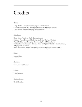 Credits
Writers:
Abby Marks, Associate Director, OgilvyEntertainment
Olivia Rzepczynski, EAME Digital Consultant, Ogilvy  Mather
Eddie Burns, Associate, OgilvyOne Worldwide


Contributors:
Doug Scott, President, OgilvyEntertainment
Matthew Pharr, Director, Marketing Analytics, Ogilvy  Mather
Benoit DeFleurian, Managing Director, Ogilvy  Mather Paris
Frederic Levron, Executive Director, Head of Digital  Branded Entertainment,
 Ogilvy  Mather Paris
Patou Nuytemans, EAME Chief Digital Officer, Ogilvy  Mather EAME


Editor:
Jeremy Katz


Illustrator:
Stephanie von Dressler


Colorist:
Emily Scollon


Creative Director:
David Bradley




                                       38
 
