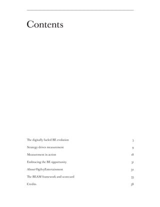 Contents




The digitally fueled BE evolution 	    5

Strategy drives measurement 	         9

Measurement in action 	               18

Embracing the BE opportunity 	        31

About OgilvyEntertainment 	           32

The BEAM framework and scorecard     33

Credits 	                             38
 