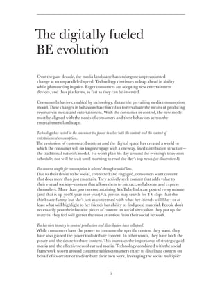 The digitally fueled
BE evolution
Over the past decade, the media landscape has undergone unprecedented
change at an unparalleled speed. Technology continues to leap ahead in ability
while plummeting in price. Eager consumers are adopting new entertainment
devices, and thus platforms, as fast as they can be invented.

Consumer behaviors, enabled by technology, dictate the prevailing media consumption
model. These changes in behaviors have forced us to reevaluate the means of producing
revenue via media and entertainment. With the consumer in control, the new model
must be aligned with the needs of consumers and their behaviors across the
entertainment landscape.

Technology has vested in the consumer the power to select both the content and the context of
entertainment consumption.
The evolution of customized content and the digital space has created a world in
which the consumer will no longer engage with a one-way, fixed distribution structure—
the traditional network model. He won’t plan his day around the evening’s television
schedule, nor will he wait until morning to read the day’s top news (see illustration 1).

The content sought for consumption is selected through a social lens.
Due to their desire to be social, connected and engaged, consumers want content
that does more than just entertain. They actively seek content that adds value to
their virtual society—content that allows them to interact, collaborate and express
themselves. More than 500 tweets containing YouTube links are posted every minute
(and that is up 300% year over year).2 A person may search for TV clips that she
thinks are funny, but she’s just as concerned with what her friends will like—or at
least what will highlight to her friends her ability to find good material. People don’t
necessarily post their favorite pieces of content on social sites; often they put up the
material they feel will garner the most attention from their social network.

The barriers to entry in content production and distribution have collapsed.
While consumers have the power to consume the specific content they want, they
have also gained the power to distribute content. In other words, they have both the
power and the desire to share content. This increases the importance of strategic paid
media and the effectiveness of earned media. Technology combined with the social
framework woven around content enables consumers either to distribute content on
behalf of its creator or to distribute their own work, leveraging the social multiplier



                                             5
 