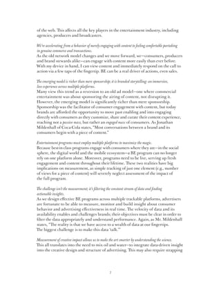 of the web. This affects all the key players in the entertainment industry, including
agencies, producers and broadcasters.

We’re accelerating from a behavior of merely engaging with content to feeling comfortable partaking
in genuine commerce and transactions.
As the old network model changes and we move forward, we—consumers, producers
and brand stewards alike—can engage with content more easily than ever before.
With my device in hand, I can view content and immediately respond on the call to
action via a few taps of the fingertip. BE can be a real driver of actions, even sales.

The emerging model is richer than mere sponsorship; it is branded storytelling: an immersive,
live experience across multiple platforms.
Many view this trend as a reversion to an old ad model—one where commercial
entertainment was about sponsoring the airing of content, not disrupting it.
However, the emerging model is significantly richer than mere sponsorship.
Sponsorship was the facilitator of consumer engagement with content, but today
brands are afforded the opportunity to move past enabling and into engaging
directly with consumers as they customize, share and curate their content experience,
reaching not a passive mass, but rather an engaged mass of consumers. As Jonathan
Mildenhall of Coca-Cola states, “Most conversations between a brand and its
consumers begin with a piece of content.”

Entertainment programs must employ multiple platforms to maximize the magic.
Because best-in-class programs engage with consumers where they are—in the social
sphere, the digital world and the mobile ecosystem—a BE program can no longer
rely on one platform alone. Moreover, programs need to be live, serving up fresh
engagement and content throughout their lifetime. These two realities have big
implications on measurement, as simple tracking of just one element (e.g., number
of views for a piece of content) will severely neglect assessment of the impact of
the full program.

The challenge isn’t the measurement; it’s filtering the constant stream of data and finding
actionable insights.
As we design effective BE programs across multiple trackable platforms, advertisers
are fortunate to be able to measure, monitor and build insight about consumer
behavior and advertising effectiveness in real time. The velocity of data and its
availability enables and challenges brands; their objectives must be clear in order to
filter the data appropriately and understand performance. Again, as Mr. Mildenhall
states, “The reality is that we have access to a wealth of data at our fingertips.
The biggest challenge is to make this data ‘talk.’”

Measurement of creative impact allows us to make the art smarter by understanding the science.
This all translates into the need to mix oil and water—to integrate data-driven insight
into the creative design and structure of advertising. This may also require strapping




                                                 7
 