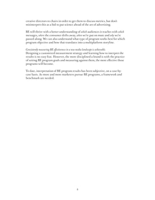 creative directors to chairs in order to get them to discuss metrics, but don’t
misinterpret this as a bid to put science ahead of the art of advertising.

BE will thrive with a better understanding of which audiences it reaches with which
messages, where the consumer drifts away, when we’re put on mute and why we’re
passed along. We can also understand what type of program works best for which
program objective and how that translates into a multiplatform storyline.

Consistently measuring BE effectiveness in a new media landscape is achievable.
Designing a customized measurement strategy and learning how to interpret the
results is no easy feat. However, the more disciplined a brand is with the practice
of setting BE program goals and measuring against them, the more effective those
programs will become.

To date, interpretation of BE program results has been subjective, on a case-by-
case basis. As more and more marketers pursue BE programs, a framework and
benchmark are needed.




                                            8
 
