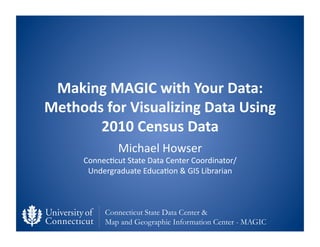 Making	
  MAGIC	
  with	
  Your	
  Data:	
  
Methods	
  for	
  Visualizing	
  Data	
  Using	
  
       2010	
  Census	
  Data	
  
                    Michael	
  Howser	
  
        Connec0cut	
  State	
  Data	
  Center	
  Coordinator/	
  
         Undergraduate	
  Educa0on	
  &	
  GIS	
  Librarian	
  



               Connecticut State Data Center &
               Map and Geographic Information Center - MAGIC
 