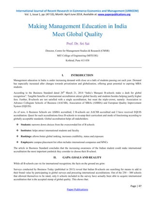 International Journal of Recent Research in Commerce Economics and Management (IJRRCEM) 
Vol. 1, Issue 1, pp: (47-53), Month: April-June 2014, Available at: www.paperpublications.org 
Management education in India is under increasing demand with close on a lakh of students passing out each year. Demand 
has especially increased after changes towards privatization and globalization, offering great potential to aspiring MBA 
students. 
According to the Business Standard dated 20th March 21, 2014 “India‟s Marquee B-schools make a dash for global 
recognition”. Tangible benefits of international accreditation attract global faculty and students besides helping justify higher 
fees. Further, B-schools are not satisfied with a single accreditation, but want the triple-crown, namely: Association to 
Advance Collegiate Schools of Business (AACSB), Association of MBAs (AMBA) and European Quality Improvement 
System (EQUIS). 
As of now, 6 Business Schools are AMBA accredited, 2 B-schools are AACSB accredited and 2 have received EQUIS 
accreditation. Quest for such accreditations force B-schools to revamp their curriculum and mode of functioning according to 
globally acceptable standards. Global accreditation helps all stakeholders: 
The article in Business Standard concludes that the increasing awareness of the Indian student could make international 
accreditation the most important yardstick they consider to choose their B-school. 
Surveys conducted by Business Today (published in 2013) reveal that Indian B-schools are searching for means to add to 
their brand value by participating in global surveys and procuring international accreditations. Out of the 250 – 300 schools 
that allowed themselves to be rated, only 6 schools included in the survey have actually been able to acquire international 
accreditation that is the accepted stamp of global quality. This shows that: 
Page | 47 
Making Management Education in India 
Meet Global Quality 
Prof. Dr. Sri Sai 
Director, Centre for Management Studies & Research (CMSR) 
MIT College of Engineering (MITCOE) 
Kothrud, Pune 411 038 
I. INTRODUCTION 
 Students: narrows down choices from the overcrowded list of B schools 
 Institutes: helps attract international students and faculty 
 Rankings: allows better global ranking, increases credibility, status and exposure 
 Employers: campus placement list often includes international companies and MNCs 
II. GAPS: GOALS AND REALITY 
While all B-schools can vie for international recognition, the facts on the ground are grim: 
Paper Publications 
 