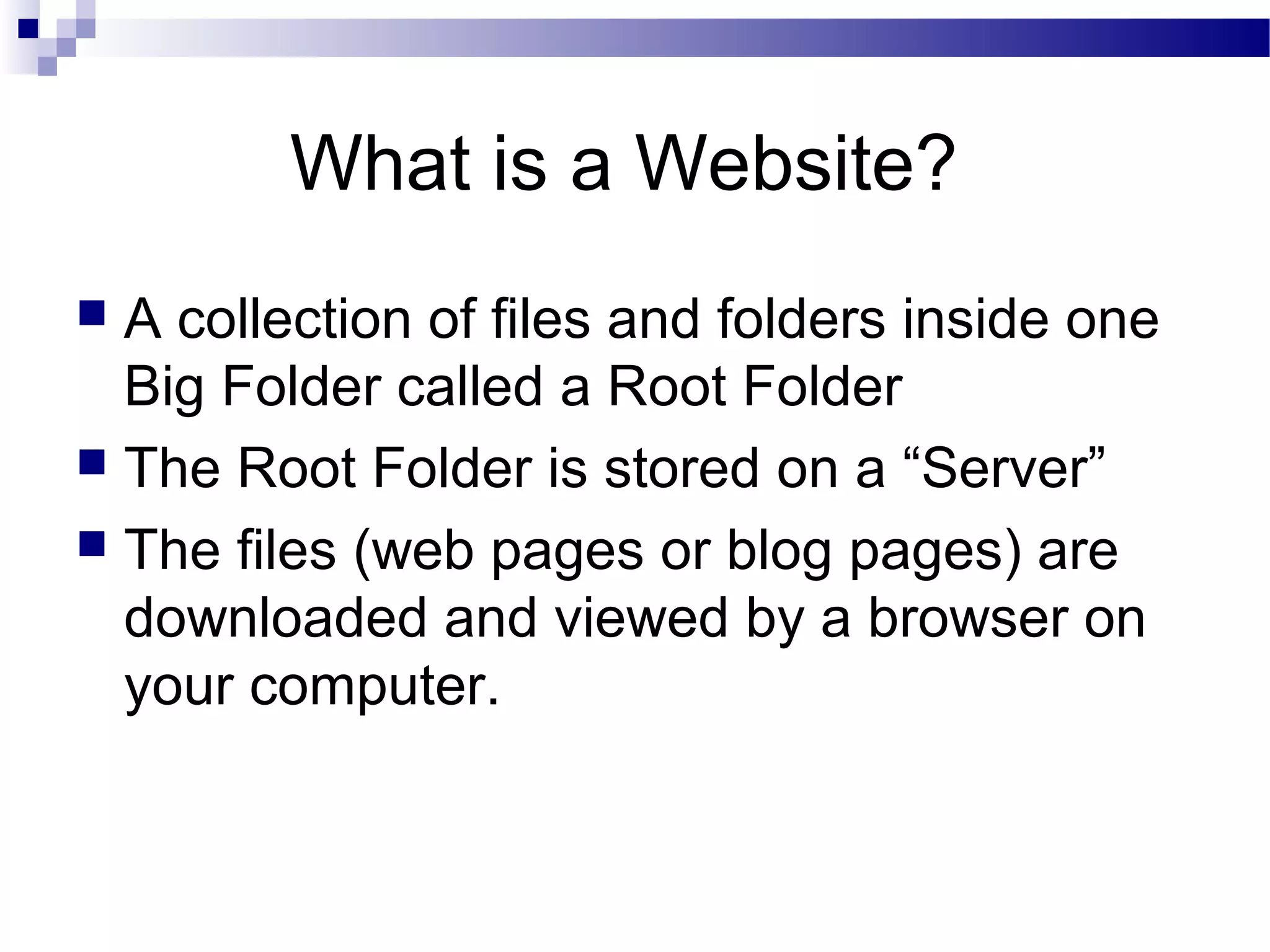 What is a Website?
A collection of files and folders inside one
Big Folder called a Root Folder
 The Root Folder is stored on a “Server”
 The files (web pages or blog pages) are
downloaded and viewed by a browser on
your computer.


 