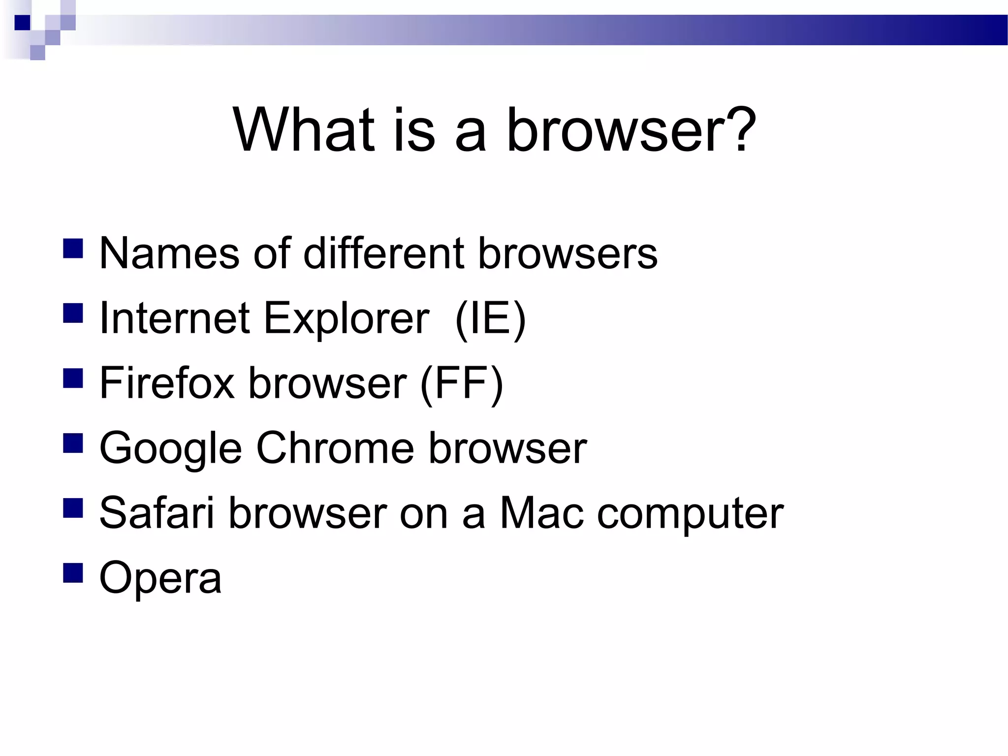 What is a browser?
Names of different browsers
 Internet Explorer (IE)
 Firefox browser (FF)
 Google Chrome browser
 Safari browser on a Mac computer
 Opera


 