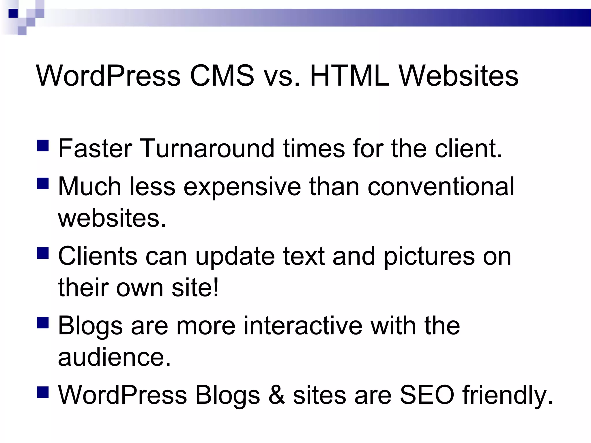 WordPress CMS vs. HTML Websites
Faster Turnaround times for the client.
 Much less expensive than conventional
websites.
 Clients can update text and pictures on
their own site!
 Blogs are more interactive with the
audience.
 WordPress Blogs & sites are SEO friendly.


 