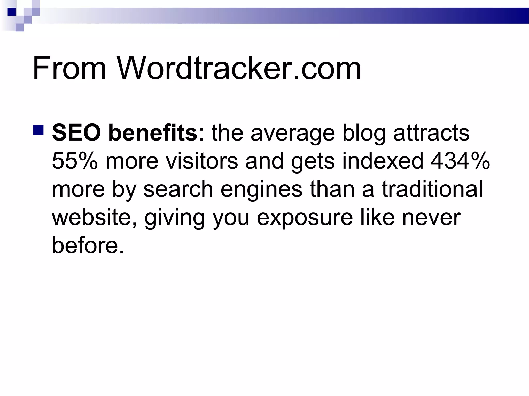 From Wordtracker.com


SEO benefits: the average blog attracts
55% more visitors and gets indexed 434%
more by search engines than a traditional
website, giving you exposure like never
before.

 