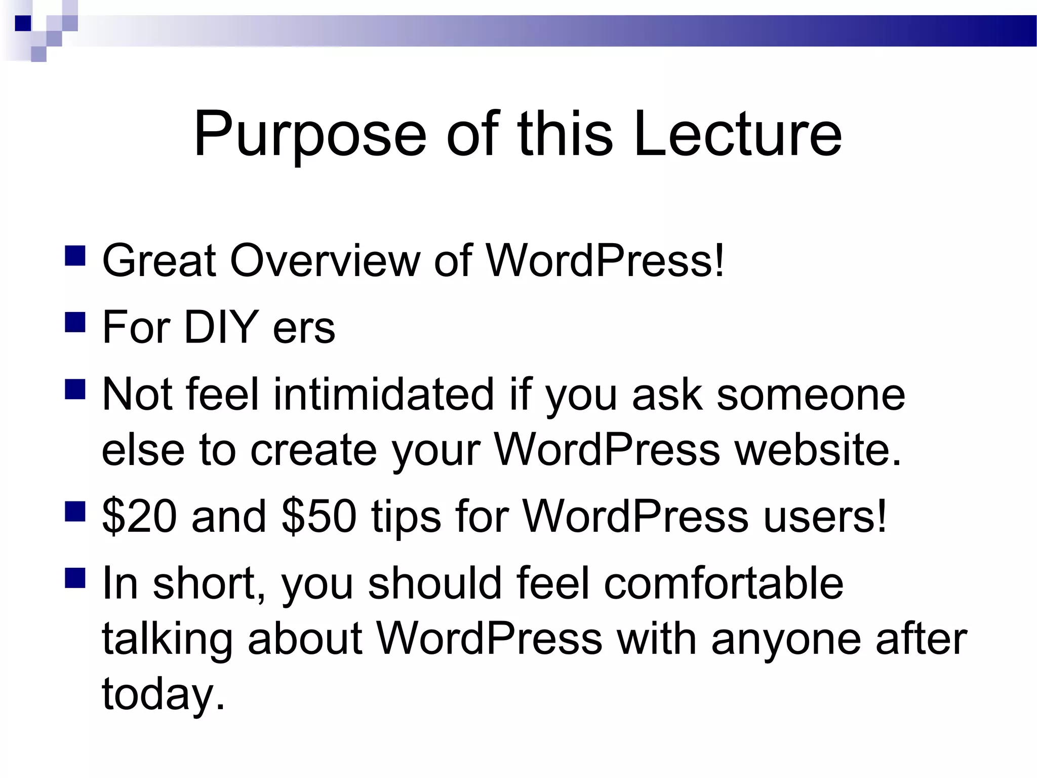 Purpose of this Lecture
Great Overview of WordPress!
 For DIY ers
 Not feel intimidated if you ask someone
else to create your WordPress website.
 $20 and $50 tips for WordPress users!
 In short, you should feel comfortable
talking about WordPress with anyone after
today.


 