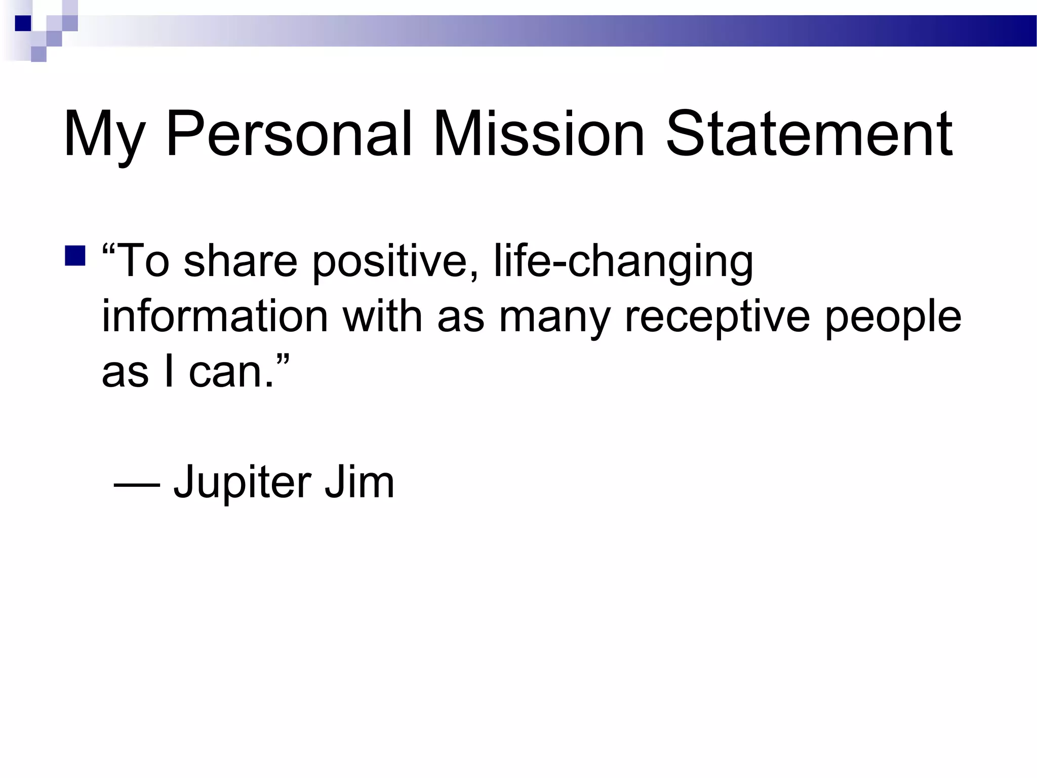 My Personal Mission Statement


“To share positive, life-changing
information with as many receptive people
as I can.”
— Jupiter Jim

 