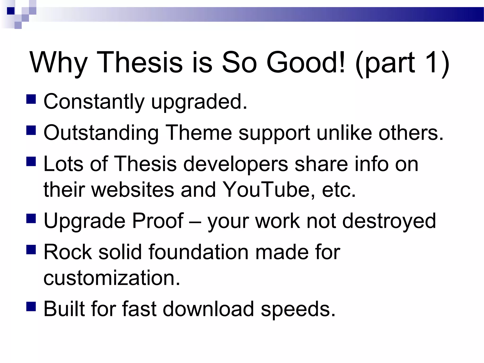 Why Thesis is So Good! (part 1)
Constantly upgraded.
 Outstanding Theme support unlike others.
 Lots of Thesis developers share info on
their websites and YouTube, etc.
 Upgrade Proof – your work not destroyed
 Rock solid foundation made for
customization.
 Built for fast download speeds.


 
