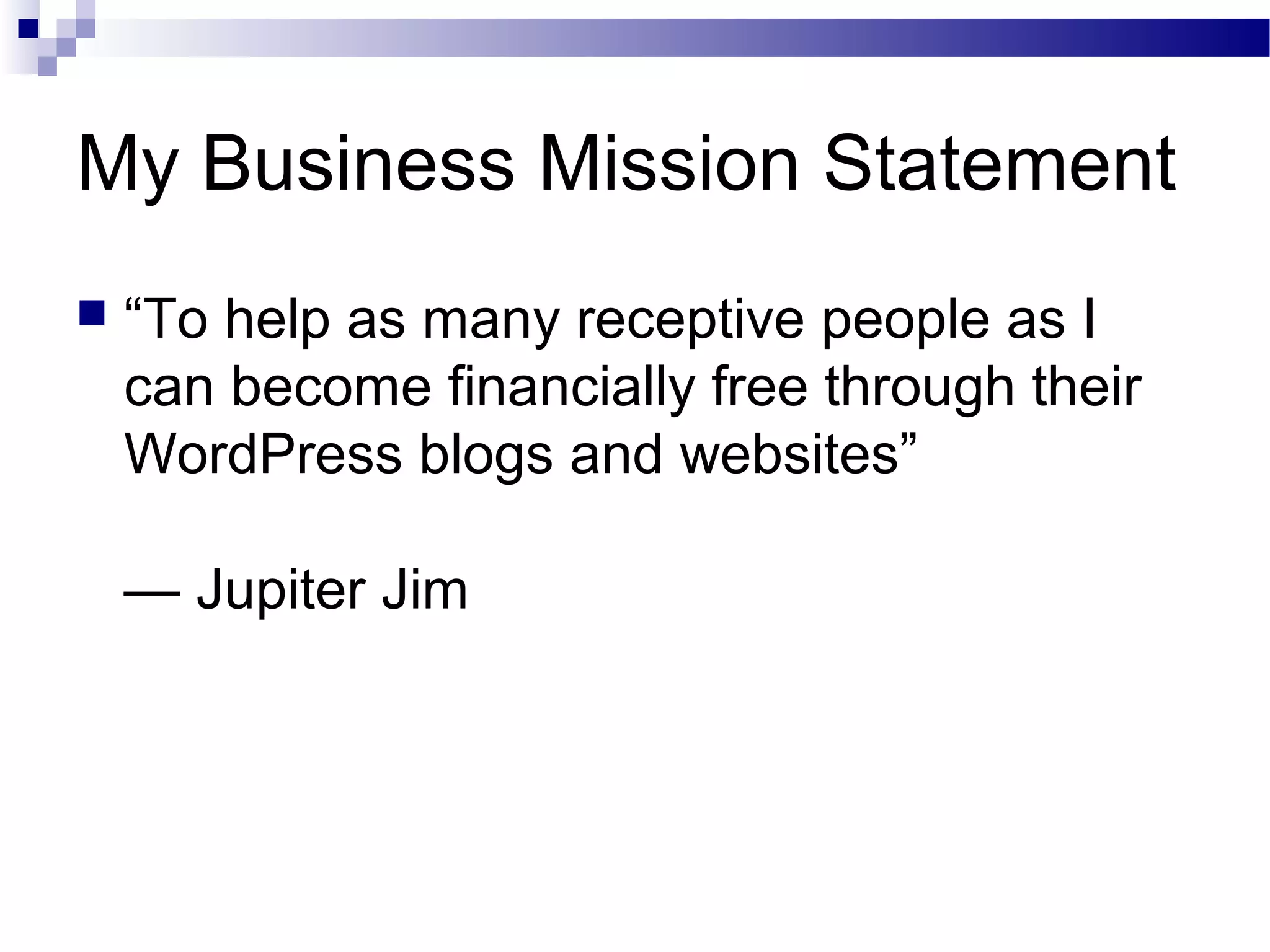My Business Mission Statement


“To help as many receptive people as I
can become financially free through their
WordPress blogs and websites”
— Jupiter Jim

 