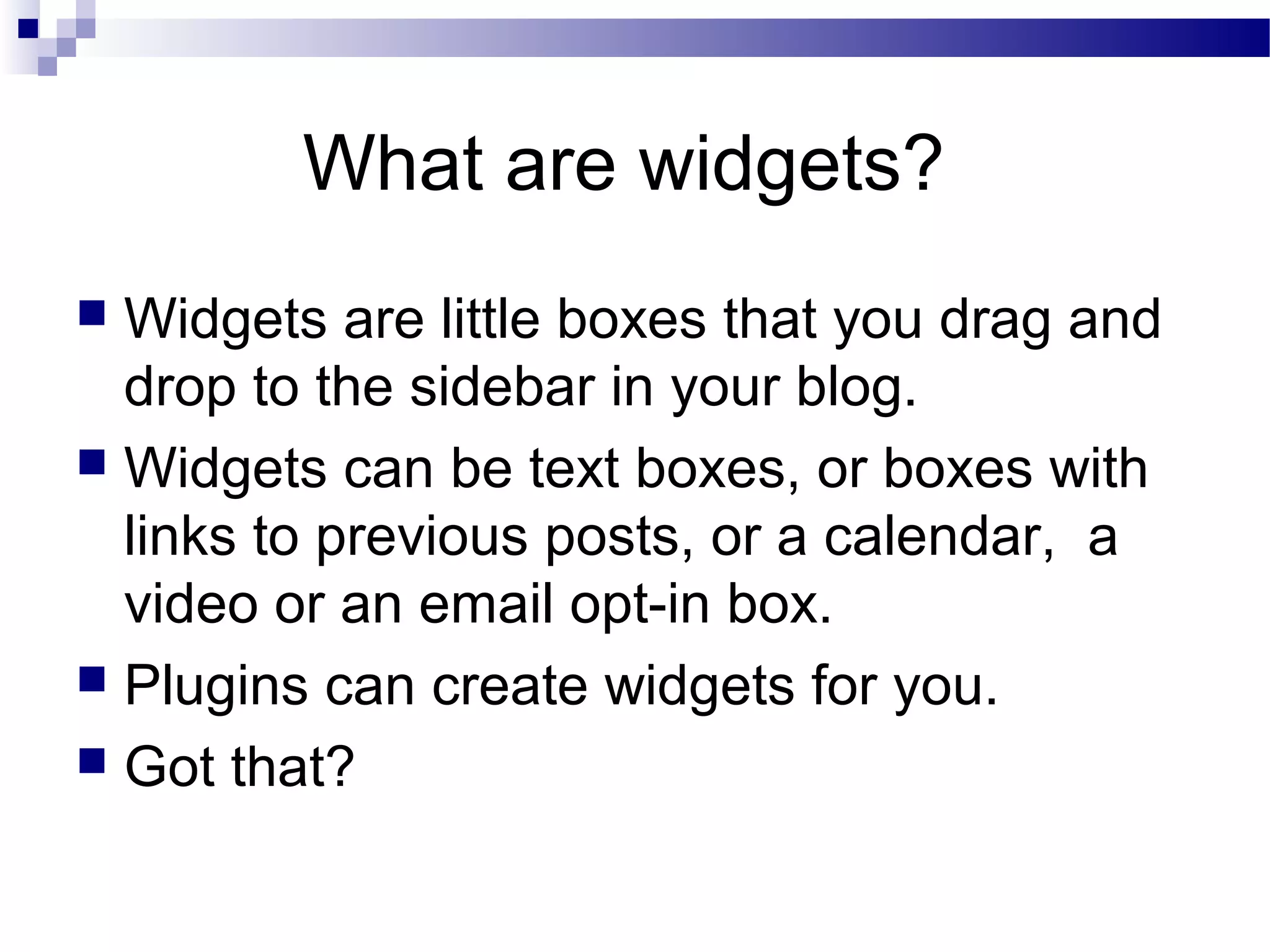 What are widgets?
Widgets are little boxes that you drag and
drop to the sidebar in your blog.
 Widgets can be text boxes, or boxes with
links to previous posts, or a calendar, a
video or an email opt-in box.
 Plugins can create widgets for you.
 Got that?


 