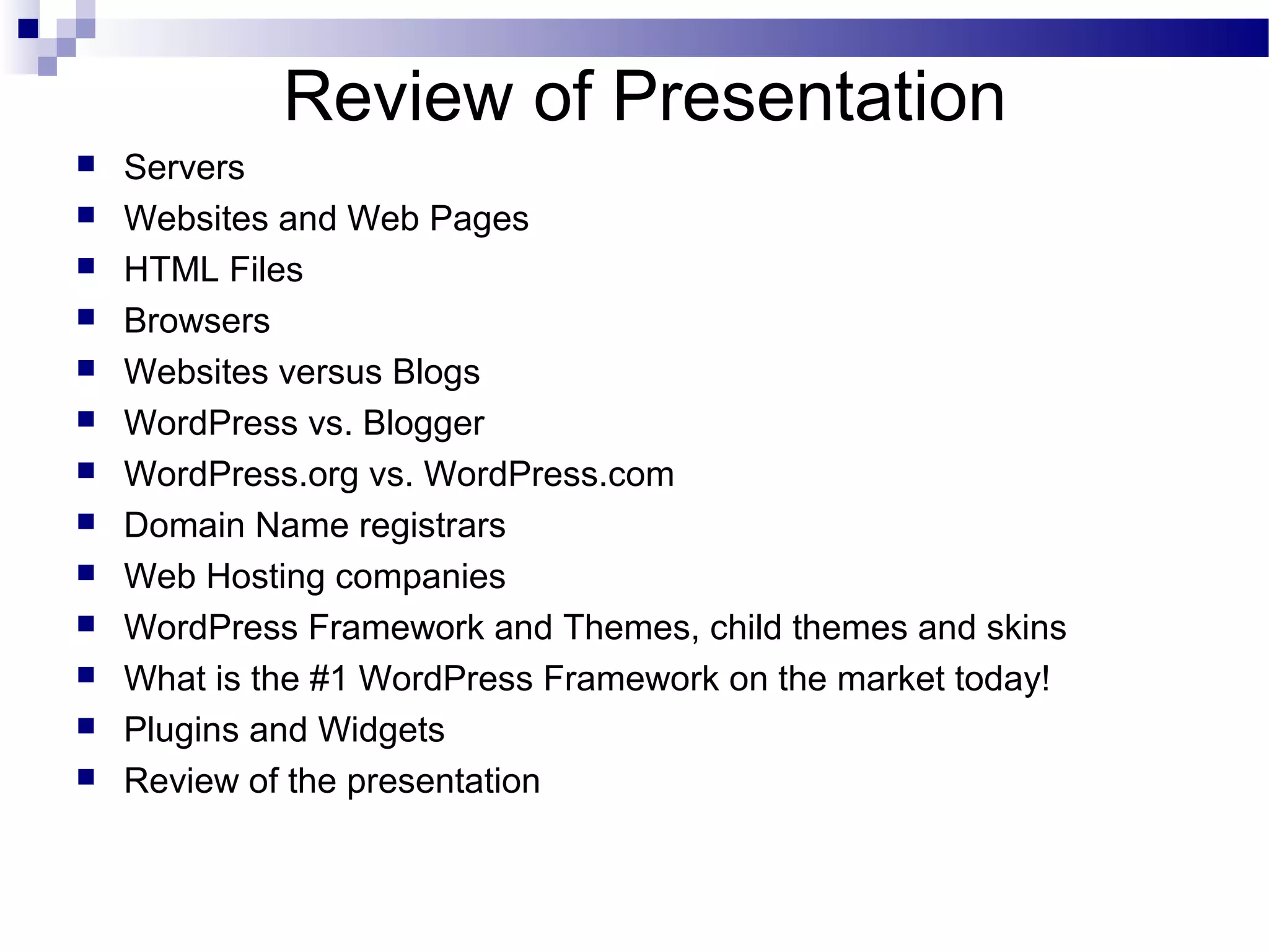 Review of Presentation














Servers
Websites and Web Pages
HTML Files
Browsers
Websites versus Blogs
WordPress vs. Blogger
WordPress.org vs. WordPress.com
Domain Name registrars
Web Hosting companies
WordPress Framework and Themes, child themes and skins
What is the #1 WordPress Framework on the market today!
Plugins and Widgets
Review of the presentation

 