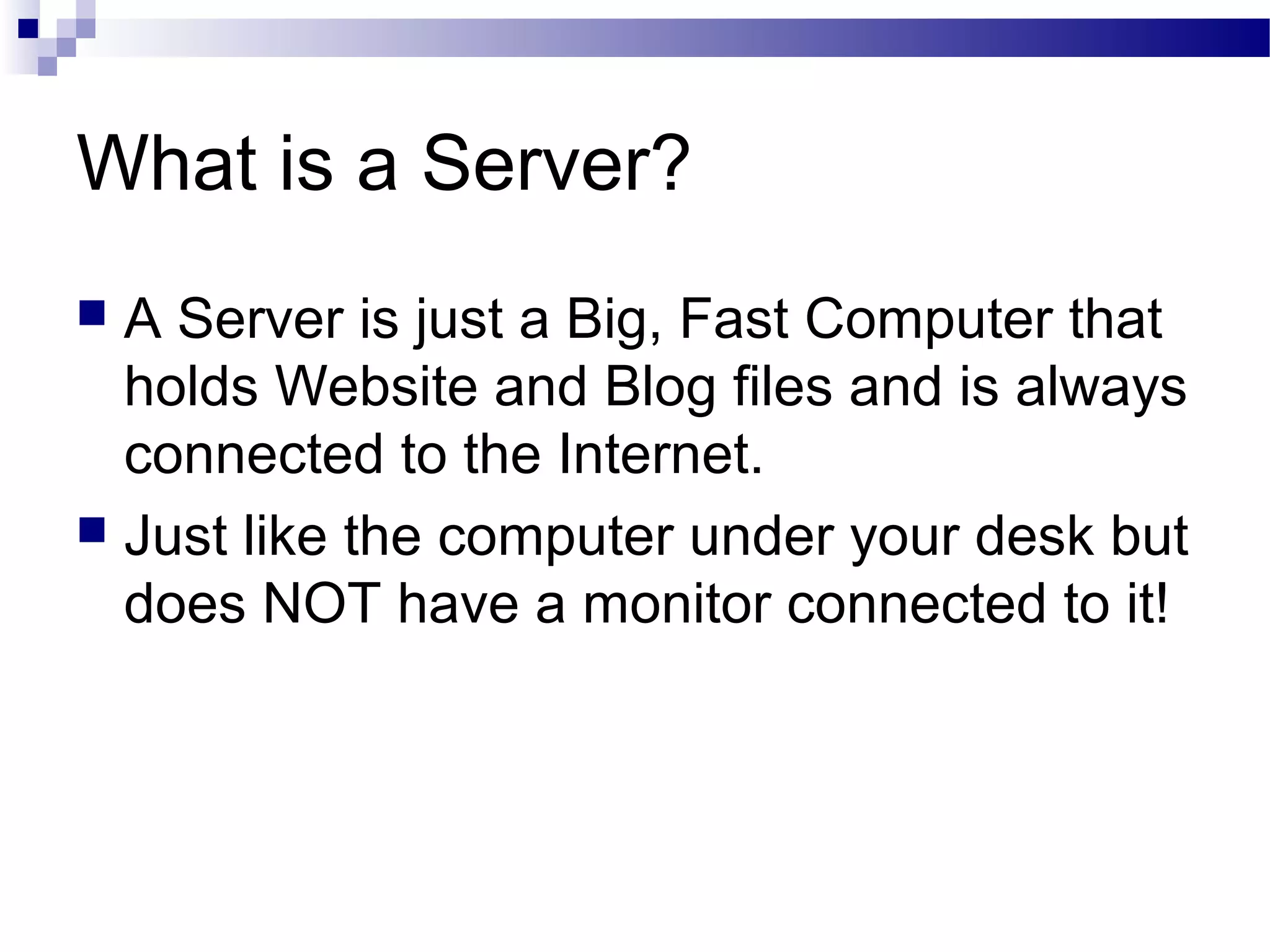 What is a Server?
A Server is just a Big, Fast Computer that
holds Website and Blog files and is always
connected to the Internet.
 Just like the computer under your desk but
does NOT have a monitor connected to it!


 