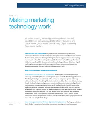 What is marketing technology and why does it matter?
Scott Brinker, cofounder and CTO of ion interactive, and
Jason Heller, global leader of McKinsey Digital Marketing
Operations, explain.
It has become well establishedthatpeopleareusinganincreasingrangeoftoolsand
technologies—fromsocialmediatosmartphones—tohelpmakemoreinformedpurchasingdecisions.
Thatevolutionis,inturn,transformingmarketingintoanincreasinglytechnicalfunctionrequiring
newroles,suchasthatofthemarketingtechnologist.Inthisinterview,ScottBrinker,cofounderand
chieftechnologyofficer(CTO)ofioninteractive,andJasonHeller,globalleaderofMcKinseyDigital
MarketingOperations,explainthatthemostimportantchangesbusinessesmustmaketotake
advantageoftechnologyoftenhavelittletodowiththetechnologyitself.
What it means to be a marketing technologist
Scott Brinker, cofounder and CTO, ion interactive: Marketing has fundamentally become a
technology-powered discipline, and it’s leading to the rise of new kinds of marketing professionals.
A marketing technologist is a technically skilled person who designs and operates technology
solutions in the service of marketing. This isn’t just about embedding IT services within marketing,
though. Good marketing technologists strive to understand the context of the technology. They’re
passionate about reimagining what marketing can do in a digital world. They help nontechnical
marketers craft better campaigns, programs, and customer experiences that effectively leverage
software and data. They help manage the new kinds of technical interfaces that marketing has with
agencies and service providers—the API1
layer between them. They’re hybrids, who speak both
marketing and IT and naturally see the connections between them. And in a world of greater
intersections between disciplines and functions—and the need to break out of legacy organizational
silos—such roles really facilitate change.
Jason Heller, global leader of McKinsey Digital Marketing Operations: That’s a great definition. I
like to think of a marketing technologist as someone who is a bridge between the consumer
Making marketing
technology work
M A Y 2 0 1 5
1	
Application programming
interface.
 